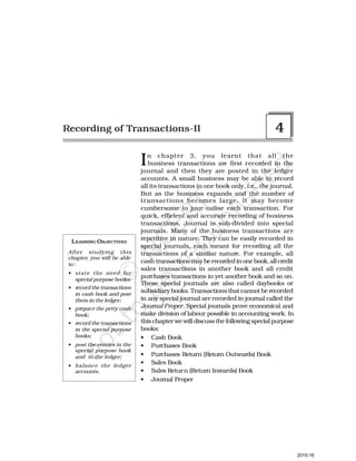 In chapter 3, you learnt that all the
business transactions are first recorded in the
journal and then they are posted in the ledger
accounts. A small business may be able to record
all its transactions in one book only, i.e., the journal.
But as the business expands and the number of
transactions becomes large, it may become
cumbersome to jour-nalise each transaction. For
quick, efficient and accurate recording of business
transactions, Journal is sub-divided into special
journals. Many of the business transactions are
repetitive in nature. They can be easily recorded in
special journals, each meant for recording all the
transactions of a similar nature. For example, all
cash transactionsmayberecorded in one book, all credit
sales transactions in another book and all credit
purchases transactions in yet another book and so on.
These special journals are also called daybooks or
subsidiary books. Transactions that cannot be recorded
in any special journal are recorded in journal called the
Journal Proper. Special journals prove economical and
make division of labour possible in accounting work. In
this chapter we will discuss the following special purpose
books:
• Cash Book
• Purchases Book
• Purchases Return (Return Outwards) Book
• Sales Book
• Sales Return (Return Inwards) Book
• Journal Proper
Recording of Transactions-II 4
LEARNING OBJECTIVES
After studying this
chapter, you will be able
to :
• state the need for
special purpose books;
• record the transactions
in cash book and post
them in the ledger;
• prepare the petty cash
book;
• record the transactions
in the special purpose
books;
• post the entries in the
special purpose book
and to the ledger;
• balance the ledger
accounts.
2015-16
 