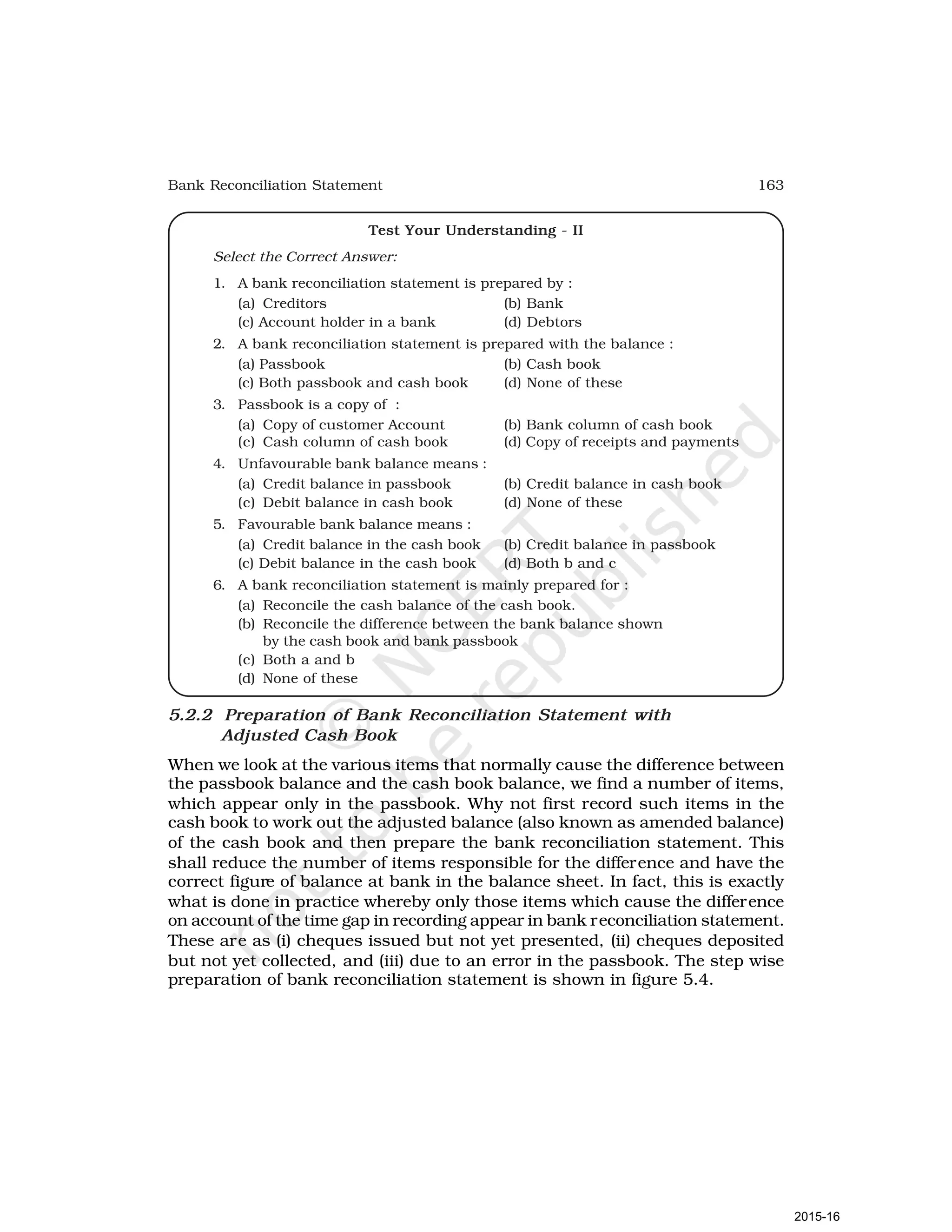 163
Bank Reconciliation Statement
Test Your Understanding - II
Select the Correct Answer:
1. A bank reconciliation statement is prepared by :
(a) Creditors (b) Bank
(c) Account holder in a bank (d) Debtors
2. A bank reconciliation statement is prepared with the balance :
(a) Passbook (b) Cash book
(c) Both passbook and cash book (d) None of these
3. Passbook is a copy of :
(a) Copy of customer Account (b) Bank column of cash book
(c) Cash column of cash book (d) Copy of receipts and payments
4. Unfavourable bank balance means :
(a) Credit balance in passbook (b) Credit balance in cash book
(c) Debit balance in cash book (d) None of these
5. Favourable bank balance means :
(a) Credit balance in the cash book (b) Credit balance in passbook
(c) Debit balance in the cash book (d) Both b and c
6. A bank reconciliation statement is mainly prepared for :
(a) Reconcile the cash balance of the cash book.
(b) Reconcile the difference between the bank balance shown
by the cash book and bank passbook
(c) Both a and b
(d) None of these
5.2.2 Preparation of Bank Reconciliation Statement with
Adjusted Cash Book
When we look at the various items that normally cause the difference between
the passbook balance and the cash book balance, we find a number of items,
which appear only in the passbook. Why not first record such items in the
cash book to work out the adjusted balance (also known as amended balance)
of the cash book and then prepare the bank reconciliation statement. This
shall reduce the number of items responsible for the difference and have the
correct figure of balance at bank in the balance sheet. In fact, this is exactly
what is done in practice whereby only those items which cause the difference
on account of the time gap in recording appear in bank reconciliation statement.
These are as (i) cheques issued but not yet presented, (ii) cheques deposited
but not yet collected, and (iii) due to an error in the passbook. The step wise
preparation of bank reconciliation statement is shown in figure 5.4.
2015-16
 