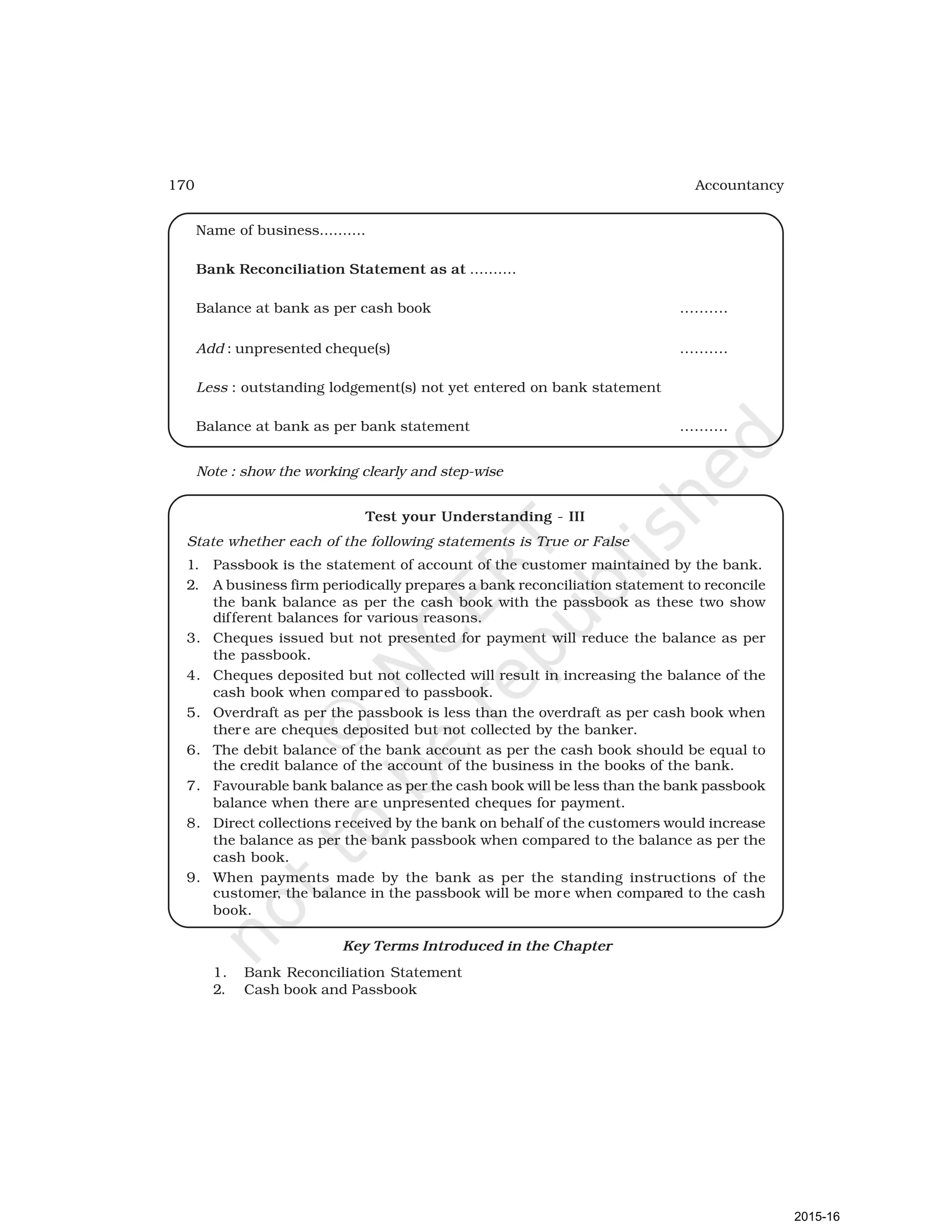 170 Accountancy
Name of business..........
Bank Reconciliation Statement as at ..........
Balance at bank as per cash book ..........
Add : unpresented cheque(s) ..........
Less : outstanding lodgement(s) not yet entered on bank statement
Balance at bank as per bank statement ..........
Note : show the working clearly and step-wise
Test your Understanding - III
State whether each of the following statements is True or False
1. Passbook is the statement of account of the customer maintained by the bank.
2. A business firm periodically prepares a bank reconciliation statement to reconcile
the bank balance as per the cash book with the passbook as these two show
different balances for various reasons.
3. Cheques issued but not presented for payment will reduce the balance as per
the passbook.
4. Cheques deposited but not collected will result in increasing the balance of the
cash book when compared to passbook.
5. Overdraft as per the passbook is less than the overdraft as per cash book when
there are cheques deposited but not collected by the banker.
6. The debit balance of the bank account as per the cash book should be equal to
the credit balance of the account of the business in the books of the bank.
7. Favourable bank balance as per the cash book will be less than the bank passbook
balance when there are unpresented cheques for payment.
8. Direct collections received by the bank on behalf of the customers would increase
the balance as per the bank passbook when compared to the balance as per the
cash book.
9. When payments made by the bank as per the standing instructions of the
customer, the balance in the passbook will be more when compared to the cash
book.
Key Terms Introduced in the Chapter
1. Bank Reconciliation Statement
2. Cash book and Passbook
2015-16
 