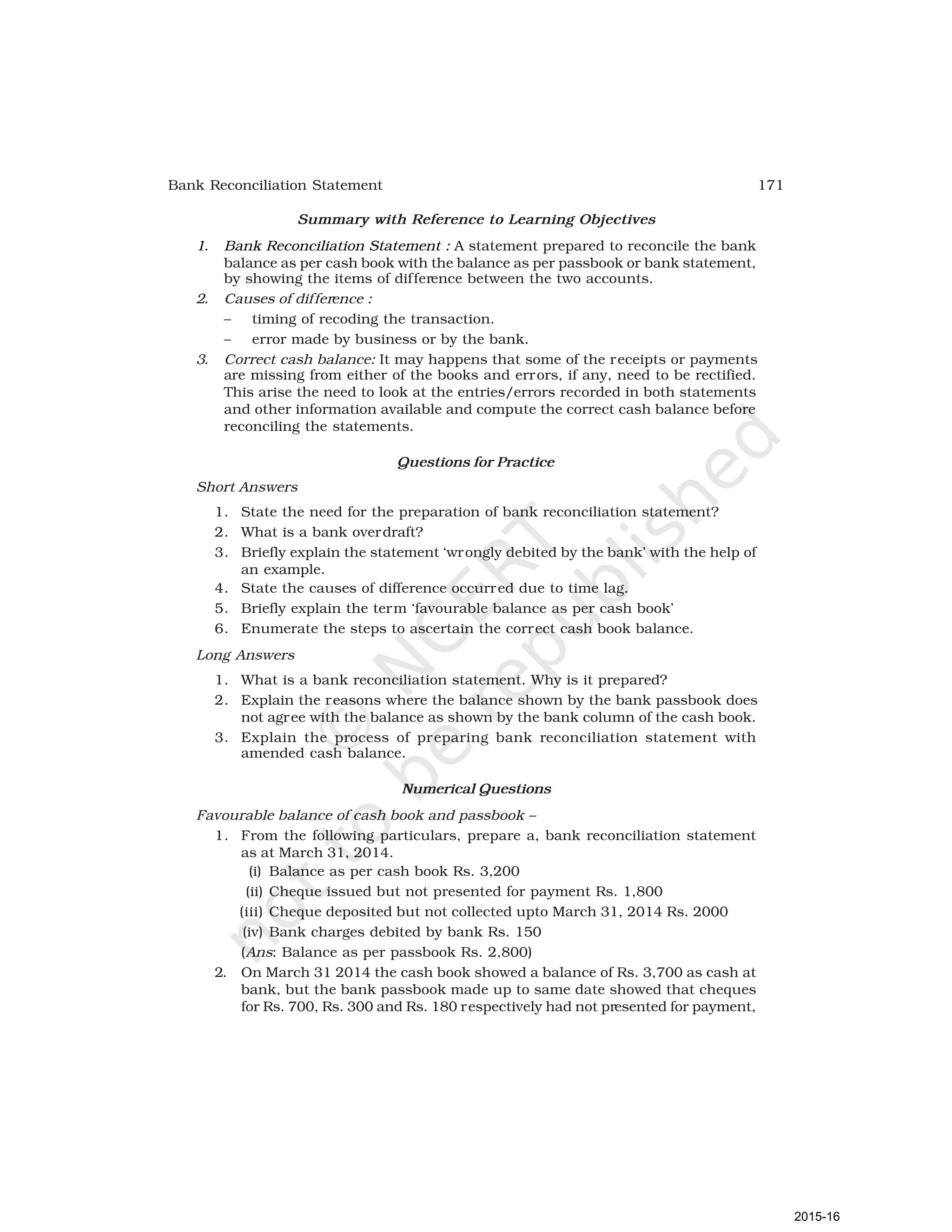 171
Bank Reconciliation Statement
Summary with Reference to Learning Objectives
1. Bank Reconciliation Statement : A statement prepared to reconcile the bank
balance as per cash book with the balance as per passbook or bank statement,
by showing the items of difference between the two accounts.
2. Causes of difference :
– timing of recoding the transaction.
– error made by business or by the bank.
3. Correct cash balance: It may happens that some of the receipts or payments
are missing from either of the books and errors, if any, need to be rectified.
This arise the need to look at the entries/errors recorded in both statements
and other information available and compute the correct cash balance before
reconciling the statements.
Questions for Practice
Short Answers
1. State the need for the preparation of bank reconciliation statement?
2. What is a bank overdraft?
3. Briefly explain the statement ‘wrongly debited by the bank’ with the help of
an example.
4. State the causes of difference occurred due to time lag.
5. Briefly explain the term ‘favourable balance as per cash book’
6. Enumerate the steps to ascertain the correct cash book balance.
Long Answers
1. What is a bank reconciliation statement. Why is it prepared?
2. Explain the reasons where the balance shown by the bank passbook does
not agree with the balance as shown by the bank column of the cash book.
3. Explain the process of preparing bank reconciliation statement with
amended cash balance.
Numerical Questions
Favourable balance of cash book and passbook –
1. From the following particulars, prepare a, bank reconciliation statement
as at March 31, 2014.
(i) Balance as per cash book Rs. 3,200
(ii) Cheque issued but not presented for payment Rs. 1,800
(iii) Cheque deposited but not collected upto March 31, 2014 Rs. 2000
(iv) Bank charges debited by bank Rs. 150
(Ans: Balance as per passbook Rs. 2,800)
2. On March 31 2014 the cash book showed a balance of Rs. 3,700 as cash at
bank, but the bank passbook made up to same date showed that cheques
for Rs. 700, Rs. 300 and Rs. 180 respectively had not presented for payment,
2015-16
 