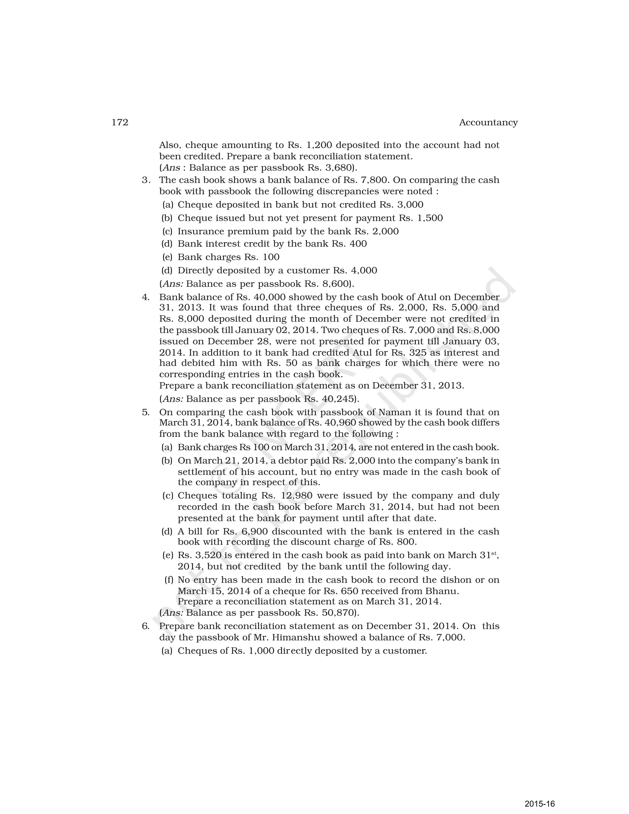 172 Accountancy
Also, cheque amounting to Rs. 1,200 deposited into the account had not
been credited. Prepare a bank reconciliation statement.
(Ans : Balance as per passbook Rs. 3,680).
3. The cash book shows a bank balance of Rs. 7,800. On comparing the cash
book with passbook the following discrepancies were noted :
(a) Cheque deposited in bank but not credited Rs. 3,000
(b) Cheque issued but not yet present for payment Rs. 1,500
(c) Insurance premium paid by the bank Rs. 2,000
(d) Bank interest credit by the bank Rs. 400
(e) Bank charges Rs. 100
(d) Directly deposited by a customer Rs. 4,000
(Ans: Balance as per passbook Rs. 8,600).
4. Bank balance of Rs. 40,000 showed by the cash book of Atul on December
31, 2013. It was found that three cheques of Rs. 2,000, Rs. 5,000 and
Rs. 8,000 deposited during the month of December were not credited in
the passbook till January 02, 2014. Two cheques of Rs. 7,000 and Rs. 8,000
issued on December 28, were not presented for payment till January 03,
2014. In addition to it bank had credited Atul for Rs. 325 as interest and
had debited him with Rs. 50 as bank charges for which there were no
corresponding entries in the cash book.
Prepare a bank reconciliation statement as on December 31, 2013.
(Ans: Balance as per passbook Rs. 40,245).
5. On comparing the cash book with passbook of Naman it is found that on
March 31, 2014, bank balance of Rs. 40,960 showed by the cash book differs
from the bank balance with regard to the following :
(a) Bank charges Rs 100 on March 31, 2014, are not entered in the cash book.
(b) On March 21, 2014, a debtor paid Rs. 2,000 into the company’s bank in
settlement of his account, but no entry was made in the cash book of
the company in respect of this.
(c) Cheques totaling Rs. 12,980 were issued by the company and duly
recorded in the cash book before March 31, 2014, but had not been
presented at the bank for payment until after that date.
(d) A bill for Rs. 6,900 discounted with the bank is entered in the cash
book with recording the discount charge of Rs. 800.
(e) Rs. 3,520 is entered in the cash book as paid into bank on March 31st
,
2014, but not credited by the bank until the following day.
(f) No entry has been made in the cash book to record the dishon or on
March 15, 2014 of a cheque for Rs. 650 received from Bhanu.
Prepare a reconciliation statement as on March 31, 2014.
(Ans: Balance as per passbook Rs. 50,870).
6. Prepare bank reconciliation statement as on December 31, 2014. On this
day the passbook of Mr. Himanshu showed a balance of Rs. 7,000.
(a) Cheques of Rs. 1,000 directly deposited by a customer.
2015-16
 
