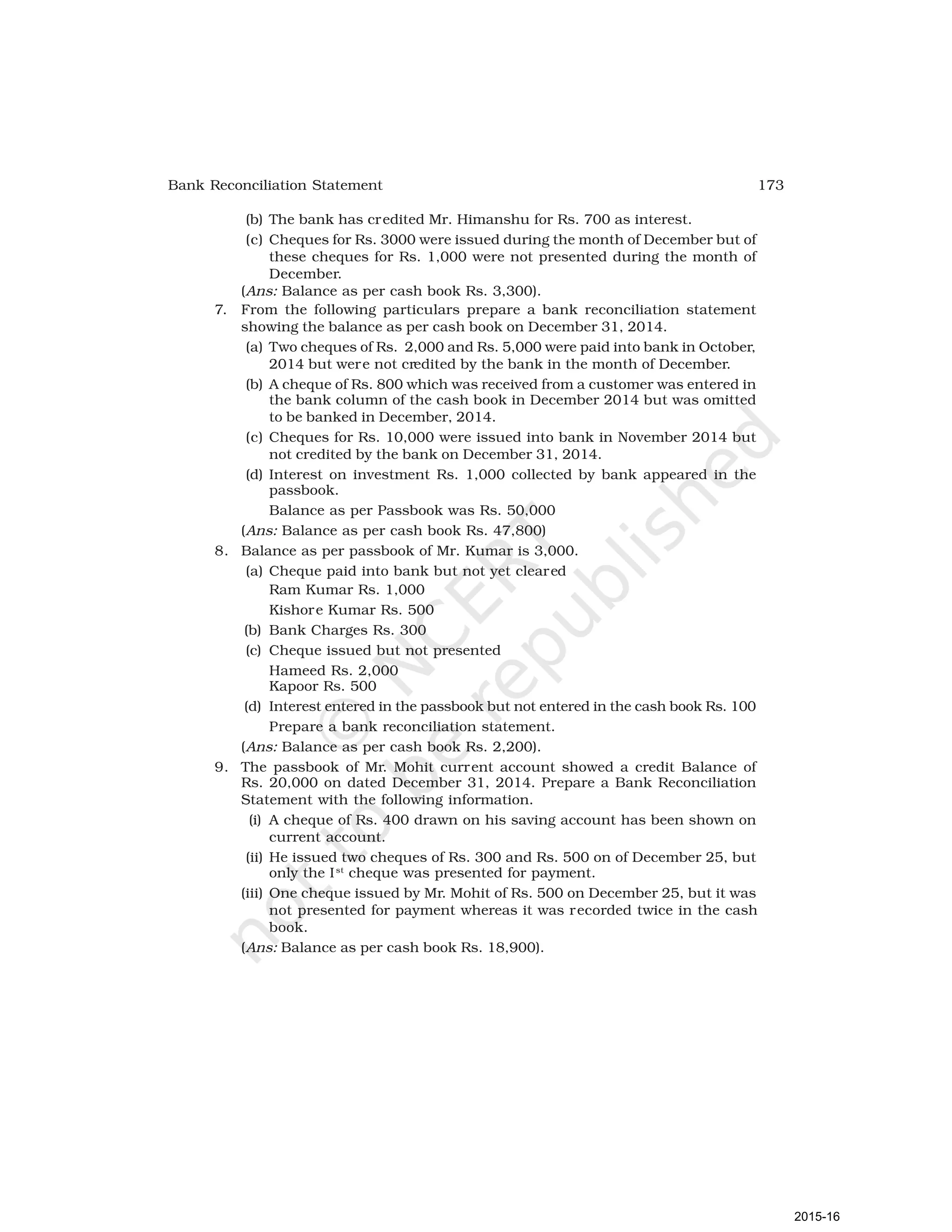 173
Bank Reconciliation Statement
(b) The bank has credited Mr. Himanshu for Rs. 700 as interest.
(c) Cheques for Rs. 3000 were issued during the month of December but of
these cheques for Rs. 1,000 were not presented during the month of
December.
(Ans: Balance as per cash book Rs. 3,300).
7. From the following particulars prepare a bank reconciliation statement
showing the balance as per cash book on December 31, 2014.
(a) Two cheques of Rs. 2,000 and Rs. 5,000 were paid into bank in October,
2014 but were not credited by the bank in the month of December.
(b) A cheque of Rs. 800 which was received from a customer was entered in
the bank column of the cash book in December 2014 but was omitted
to be banked in December, 2014.
(c) Cheques for Rs. 10,000 were issued into bank in November 2014 but
not credited by the bank on December 31, 2014.
(d) Interest on investment Rs. 1,000 collected by bank appeared in the
passbook.
Balance as per Passbook was Rs. 50,000
(Ans: Balance as per cash book Rs. 47,800)
8. Balance as per passbook of Mr. Kumar is 3,000.
(a) Cheque paid into bank but not yet cleared
Ram Kumar Rs. 1,000
Kishore Kumar Rs. 500
(b) Bank Charges Rs. 300
(c) Cheque issued but not presented
Hameed Rs. 2,000
Kapoor Rs. 500
(d) Interest entered in the passbook but not entered in the cash book Rs. 100
Prepare a bank reconciliation statement.
(Ans: Balance as per cash book Rs. 2,200).
9. The passbook of Mr. Mohit current account showed a credit Balance of
Rs. 20,000 on dated December 31, 2014. Prepare a Bank Reconciliation
Statement with the following information.
(i) A cheque of Rs. 400 drawn on his saving account has been shown on
current account.
(ii) He issued two cheques of Rs. 300 and Rs. 500 on of December 25, but
only the Ist
cheque was presented for payment.
(iii) One cheque issued by Mr. Mohit of Rs. 500 on December 25, but it was
not presented for payment whereas it was recorded twice in the cash
book.
(Ans: Balance as per cash book Rs. 18,900).
2015-16
 