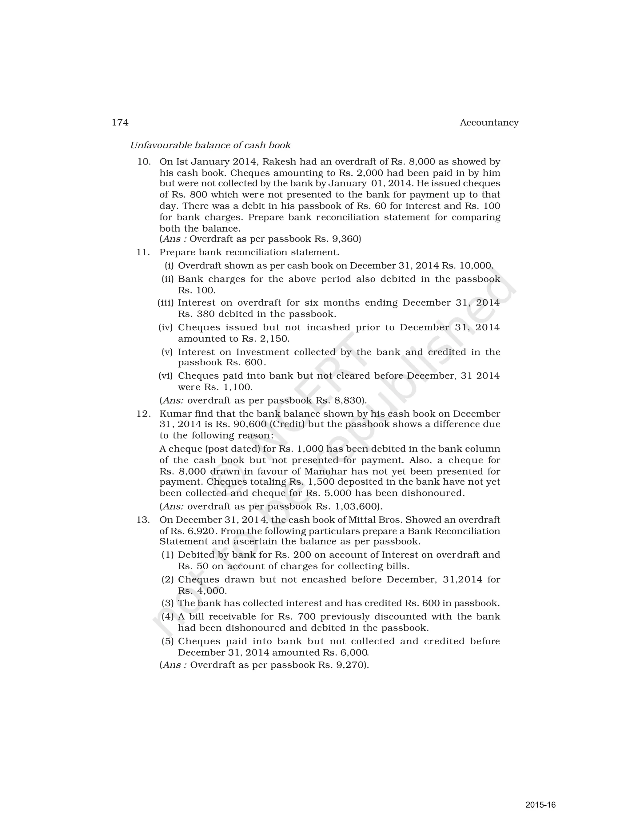 174 Accountancy
Unfavourable balance of cash book
10. On Ist January 2014, Rakesh had an overdraft of Rs. 8,000 as showed by
his cash book. Cheques amounting to Rs. 2,000 had been paid in by him
but were not collected by the bank by January 01, 2014. He issued cheques
of Rs. 800 which were not presented to the bank for payment up to that
day. There was a debit in his passbook of Rs. 60 for interest and Rs. 100
for bank charges. Prepare bank reconciliation statement for comparing
both the balance.
(Ans : Overdraft as per passbook Rs. 9,360)
11. Prepare bank reconciliation statement.
(i) Overdraft shown as per cash book on December 31, 2014 Rs. 10,000.
(ii) Bank charges for the above period also debited in the passbook
Rs. 100.
(iii) Interest on overdraft for six months ending December 31, 2014
Rs. 380 debited in the passbook.
(iv) Cheques issued but not incashed prior to December 31, 2014
amounted to Rs. 2,150.
(v) Interest on Investment collected by the bank and credited in the
passbook Rs. 600.
(vi) Cheques paid into bank but not cleared before December, 31 2014
were Rs. 1,100.
(Ans: overdraft as per passbook Rs. 8,830).
12. Kumar find that the bank balance shown by his cash book on December
31, 2014 is Rs. 90,600 (Credit) but the passbook shows a difference due
to the following reason:
A cheque (post dated) for Rs. 1,000 has been debited in the bank column
of the cash book but not presented for payment. Also, a cheque for
Rs. 8,000 drawn in favour of Manohar has not yet been presented for
payment. Cheques totaling Rs. 1,500 deposited in the bank have not yet
been collected and cheque for Rs. 5,000 has been dishonoured.
(Ans: overdraft as per passbook Rs. 1,03,600).
13. On December 31, 2014, the cash book of Mittal Bros. Showed an overdraft
of Rs. 6,920. From the following particulars prepare a Bank Reconciliation
Statement and ascertain the balance as per passbook.
(1) Debited by bank for Rs. 200 on account of Interest on overdraft and
Rs. 50 on account of charges for collecting bills.
(2) Cheques drawn but not encashed before December, 31,2014 for
Rs. 4,000.
(3) The bank has collected interest and has credited Rs. 600 in passbook.
(4) A bill receivable for Rs. 700 previously discounted with the bank
had been dishonoured and debited in the passbook.
(5) Cheques paid into bank but not collected and credited before
December 31, 2014 amounted Rs. 6,000.
(Ans : Overdraft as per passbook Rs. 9,270).
2015-16
 