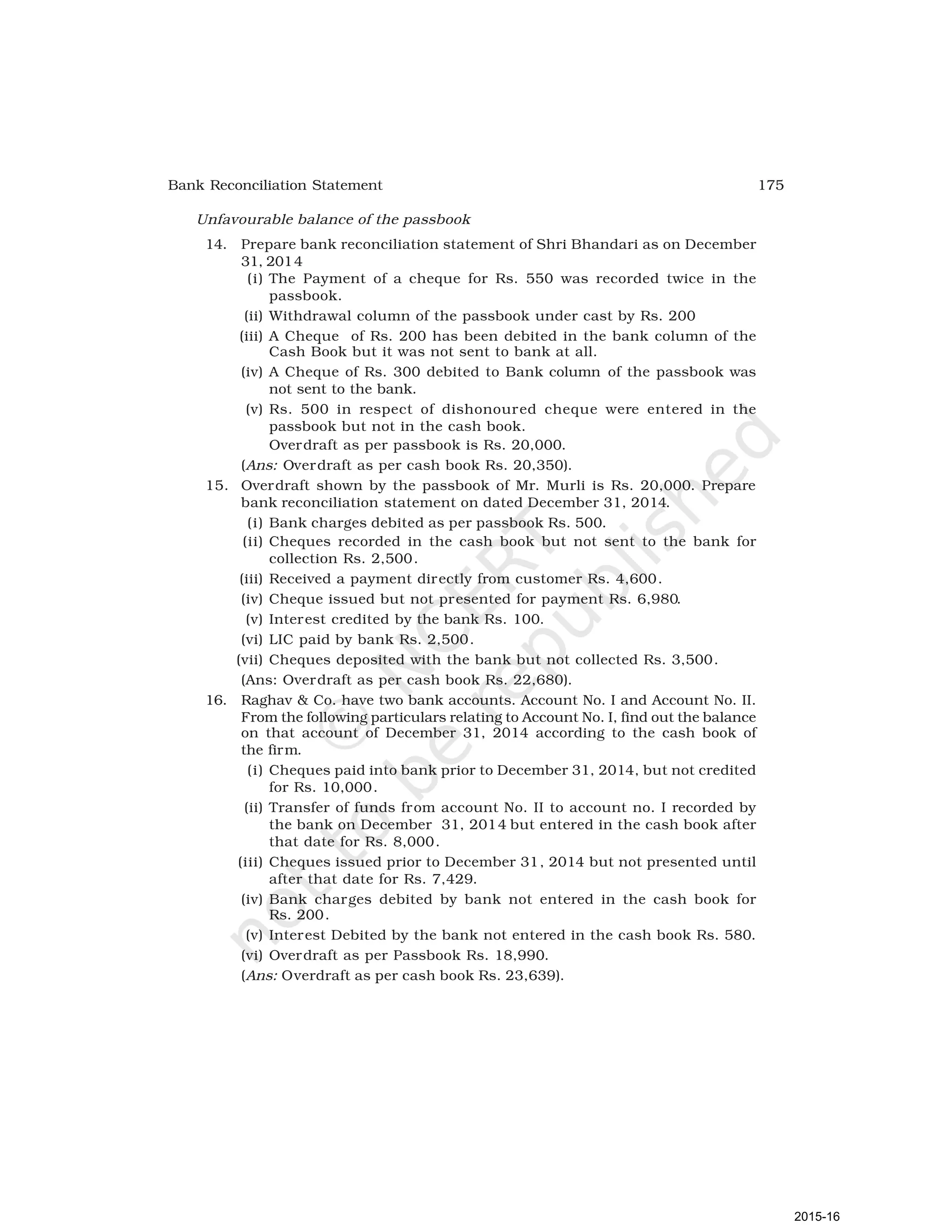 175
Bank Reconciliation Statement
Unfavourable balance of the passbook
14. Prepare bank reconciliation statement of Shri Bhandari as on December
31, 2014
(i) The Payment of a cheque for Rs. 550 was recorded twice in the
passbook.
(ii) Withdrawal column of the passbook under cast by Rs. 200
(iii) A Cheque of Rs. 200 has been debited in the bank column of the
Cash Book but it was not sent to bank at all.
(iv) A Cheque of Rs. 300 debited to Bank column of the passbook was
not sent to the bank.
(v) Rs. 500 in respect of dishonoured cheque were entered in the
passbook but not in the cash book.
Overdraft as per passbook is Rs. 20,000.
(Ans: Overdraft as per cash book Rs. 20,350).
15. Overdraft shown by the passbook of Mr. Murli is Rs. 20,000. Prepare
bank reconciliation statement on dated December 31, 2014.
(i) Bank charges debited as per passbook Rs. 500.
(ii) Cheques recorded in the cash book but not sent to the bank for
collection Rs. 2,500.
(iii) Received a payment directly from customer Rs. 4,600.
(iv) Cheque issued but not presented for payment Rs. 6,980.
(v) Interest credited by the bank Rs. 100.
(vi) LIC paid by bank Rs. 2,500.
(vii) Cheques deposited with the bank but not collected Rs. 3,500.
(Ans: Overdraft as per cash book Rs. 22,680).
16. Raghav & Co. have two bank accounts. Account No. I and Account No. II.
From the following particulars relating to Account No. I, find out the balance
on that account of December 31, 2014 according to the cash book of
the firm.
(i) Cheques paid into bank prior to December 31, 2014, but not credited
for Rs. 10,000.
(ii) Transfer of funds from account No. II to account no. I recorded by
the bank on December 31, 2014 but entered in the cash book after
that date for Rs. 8,000.
(iii) Cheques issued prior to December 31, 2014 but not presented until
after that date for Rs. 7,429.
(iv) Bank charges debited by bank not entered in the cash book for
Rs. 200.
(v) Interest Debited by the bank not entered in the cash book Rs. 580.
(vi) Overdraft as per Passbook Rs. 18,990.
(Ans: Overdraft as per cash book Rs. 23,639).
2015-16
 