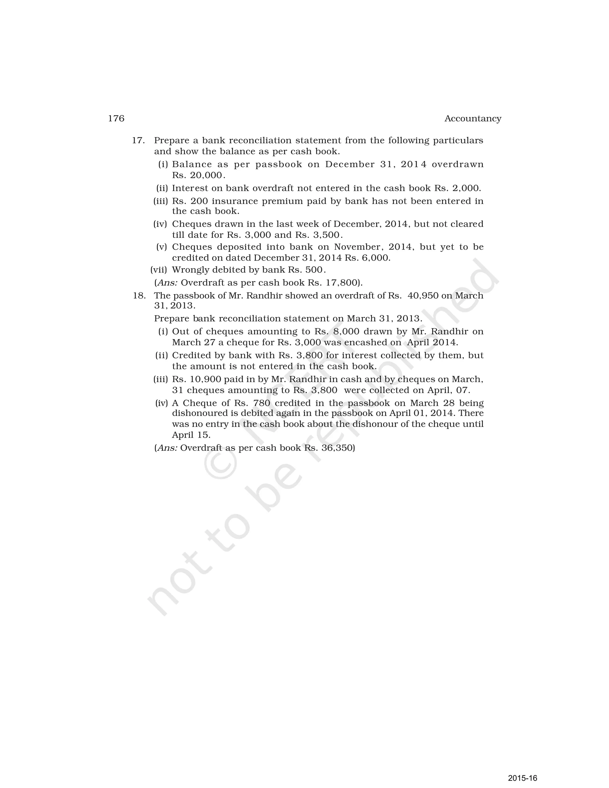 176 Accountancy
17. Prepare a bank reconciliation statement from the following particulars
and show the balance as per cash book.
(i) Balance as per passbook on December 31, 201 4 overdrawn
Rs. 20,000.
(ii) Interest on bank overdraft not entered in the cash book Rs. 2,000.
(iii) Rs. 200 insurance premium paid by bank has not been entered in
the cash book.
(iv) Cheques drawn in the last week of December, 2014, but not cleared
till date for Rs. 3,000 and Rs. 3,500.
(v) Cheques deposited into bank on November, 2014, but yet to be
credited on dated December 31, 2014 Rs. 6,000.
(vii) Wrongly debited by bank Rs. 500.
(Ans: Overdraft as per cash book Rs. 17,800).
18. The passbook of Mr. Randhir showed an overdraft of Rs. 40,950 on March
31, 2013.
Prepare bank reconciliation statement on March 31, 2013.
(i) Out of cheques amounting to Rs. 8,000 drawn by Mr. Randhir on
March 27 a cheque for Rs. 3,000 was encashed on April 2014.
(ii) Credited by bank with Rs. 3,800 for interest collected by them, but
the amount is not entered in the cash book.
(iii) Rs. 10,900 paid in by Mr. Randhir in cash and by cheques on March,
31 cheques amounting to Rs. 3,800 were collected on April, 07.
(iv) A Cheque of Rs. 780 credited in the passbook on March 28 being
dishonoured is debited again in the passbook on April 01, 2014. There
was no entry in the cash book about the dishonour of the cheque until
April 15.
(Ans: Overdraft as per cash book Rs. 36,350)
2015-16
 
