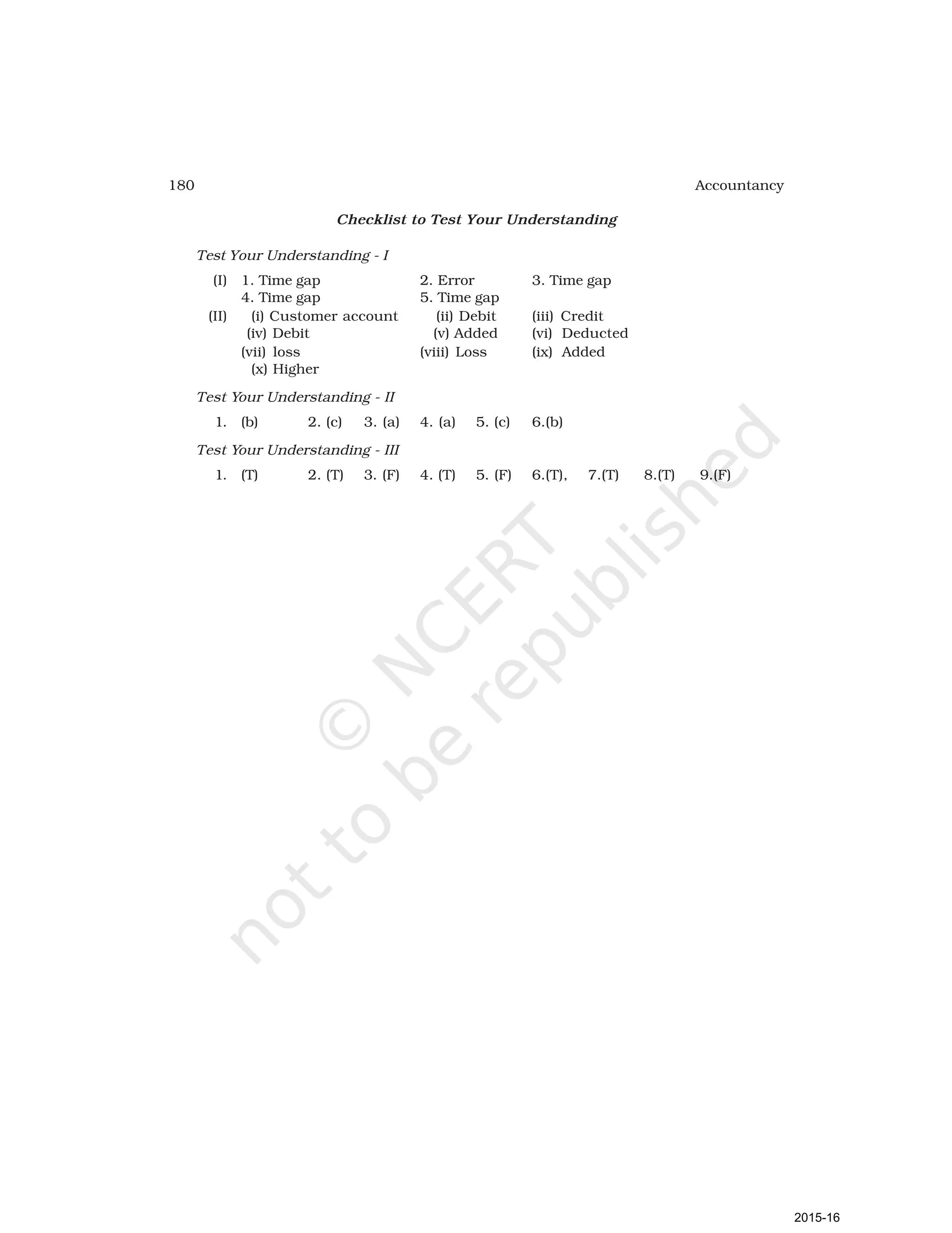 180 Accountancy
Checklist to Test Your Understanding
Test Your Understanding - I
(I) 1. Time gap 2. Error 3. Time gap
4. Time gap 5. Time gap
(II) (i) Customer account (ii) Debit (iii) Credit
(iv) Debit (v) Added (vi) Deducted
(vii) loss (viii) Loss (ix) Added
(x) Higher
Test Your Understanding - II
1. (b) 2. (c) 3. (a) 4. (a) 5. (c) 6.(b)
Test Your Understanding - III
1. (T) 2. (T) 3. (F) 4. (T) 5. (F) 6.(T), 7.(T) 8.(T) 9.(F)
2015-16
 