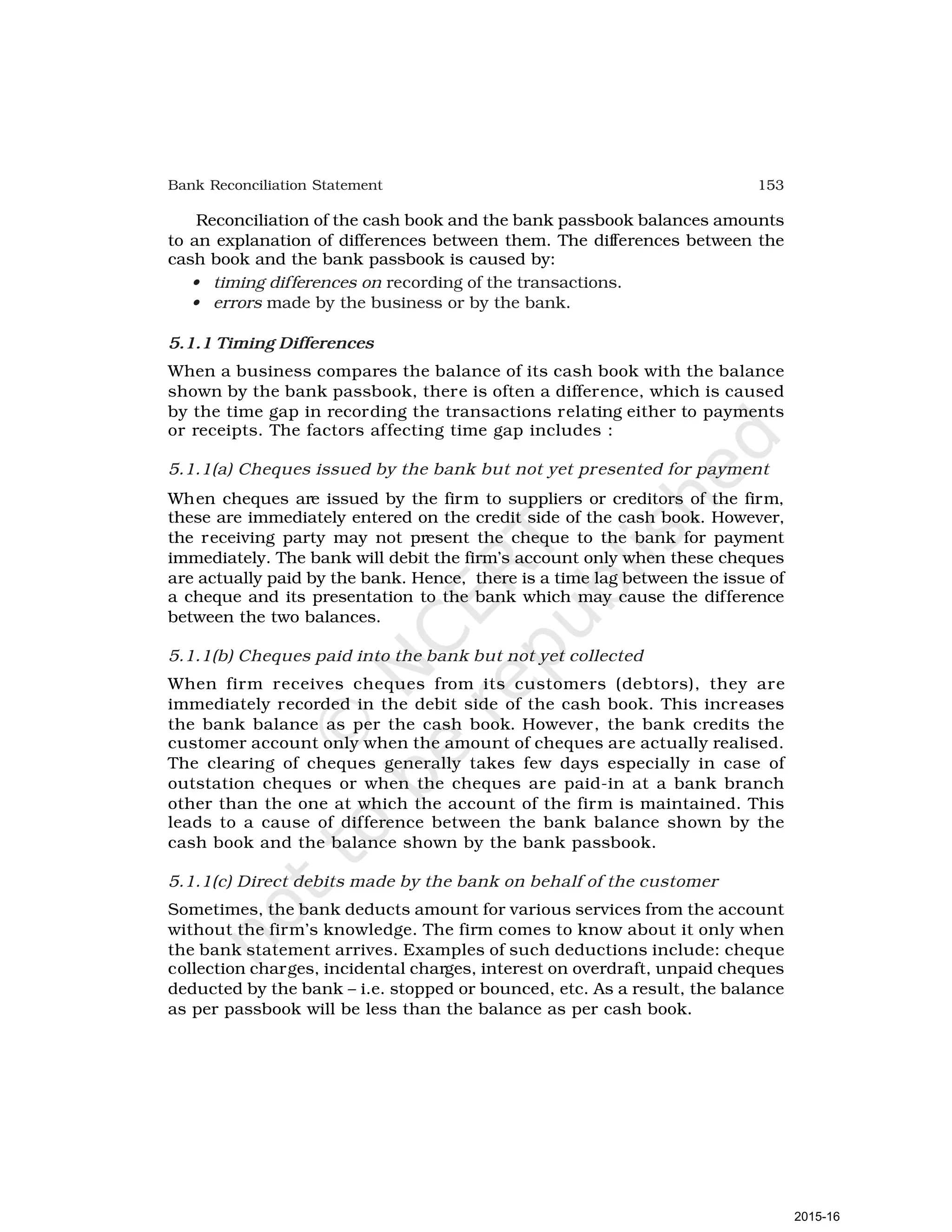 153
Bank Reconciliation Statement
Reconciliation of the cash book and the bank passbook balances amounts
to an explanation of differences between them. The differences between the
cash book and the bank passbook is caused by:
• timing differences on recording of the transactions.
• errors made by the business or by the bank.
5.1.1 Timing Differences
When a business compares the balance of its cash book with the balance
shown by the bank passbook, there is often a difference, which is caused
by the time gap in recording the transactions relating either to payments
or receipts. The factors affecting time gap includes :
5.1.1(a) Cheques issued by the bank but not yet presented for payment
When cheques are issued by the firm to suppliers or creditors of the firm,
these are immediately entered on the credit side of the cash book. However,
the receiving party may not present the cheque to the bank for payment
immediately. The bank will debit the firm’s account only when these cheques
are actually paid by the bank. Hence, there is a time lag between the issue of
a cheque and its presentation to the bank which may cause the difference
between the two balances.
5.1.1(b) Cheques paid into the bank but not yet collected
When firm receives cheques from its customers (debtors), they are
immediately recorded in the debit side of the cash book. This increases
the bank balance as per the cash book. However, the bank credits the
customer account only when the amount of cheques are actually realised.
The clearing of cheques generally takes few days especially in case of
outstation cheques or when the cheques are paid-in at a bank branch
other than the one at which the account of the firm is maintained. This
leads to a cause of difference between the bank balance shown by the
cash book and the balance shown by the bank passbook.
5.1.1(c) Direct debits made by the bank on behalf of the customer
Sometimes, the bank deducts amount for various services from the account
without the firm’s knowledge. The firm comes to know about it only when
the bank statement arrives. Examples of such deductions include: cheque
collection charges, incidental charges, interest on overdraft, unpaid cheques
deducted by the bank – i.e. stopped or bounced, etc. As a result, the balance
as per passbook will be less than the balance as per cash book.
2015-16
 