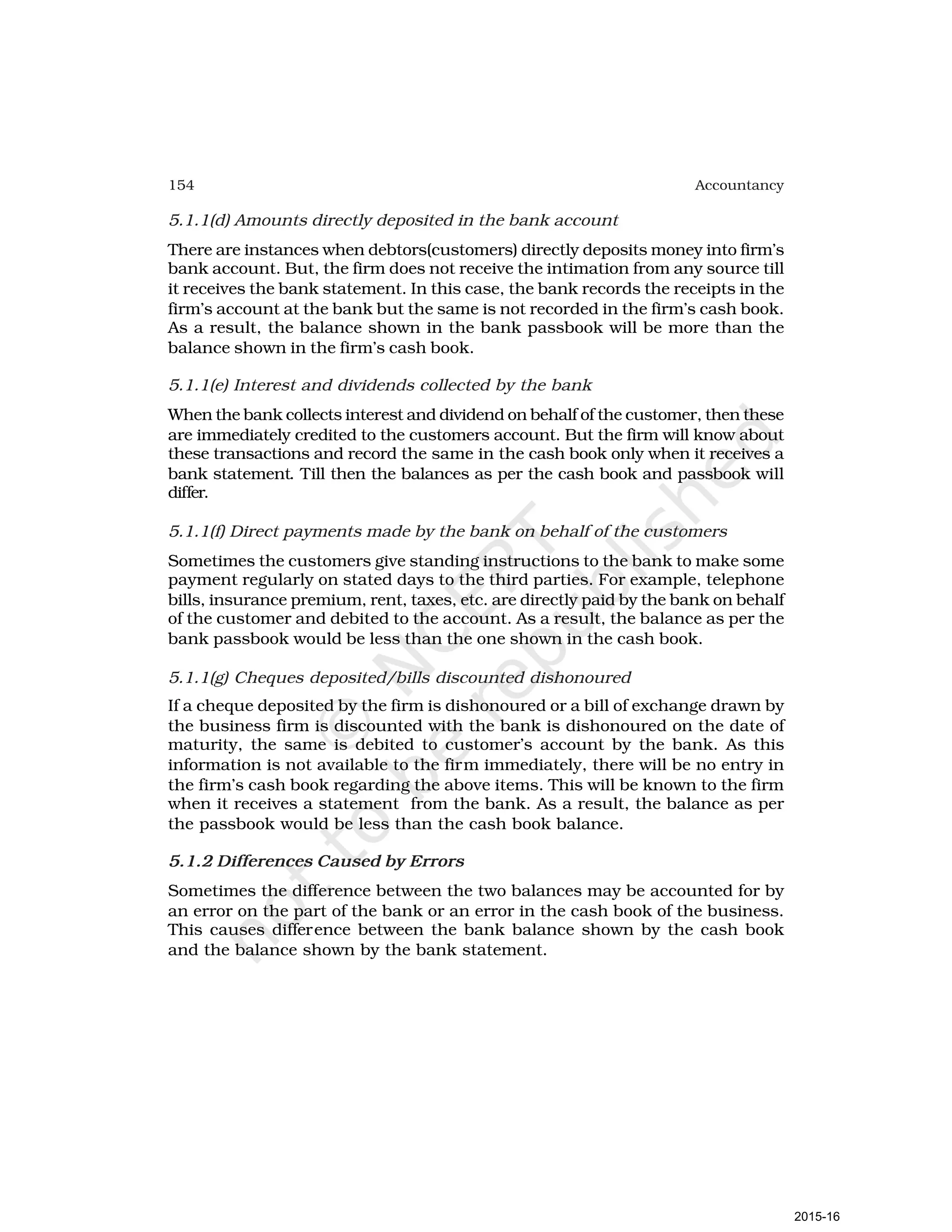 154 Accountancy
5.1.1(d) Amounts directly deposited in the bank account
There are instances when debtors(customers) directly deposits money into firm’s
bank account. But, the firm does not receive the intimation from any source till
it receives the bank statement. In this case, the bank records the receipts in the
firm’s account at the bank but the same is not recorded in the firm’s cash book.
As a result, the balance shown in the bank passbook will be more than the
balance shown in the firm’s cash book.
5.1.1(e) Interest and dividends collected by the bank
When the bank collects interest and dividend on behalf of the customer, then these
are immediately credited to the customers account. But the firm will know about
these transactions and record the same in the cash book only when it receives a
bank statement. Till then the balances as per the cash book and passbook will
differ.
5.1.1(f) Direct payments made by the bank on behalf of the customers
Sometimes the customers give standing instructions to the bank to make some
payment regularly on stated days to the third parties. For example, telephone
bills, insurance premium, rent, taxes, etc. are directly paid by the bank on behalf
of the customer and debited to the account. As a result, the balance as per the
bank passbook would be less than the one shown in the cash book.
5.1.1(g) Cheques deposited/bills discounted dishonoured
If a cheque deposited by the firm is dishonoured or a bill of exchange drawn by
the business firm is discounted with the bank is dishonoured on the date of
maturity, the same is debited to customer’s account by the bank. As this
information is not available to the firm immediately, there will be no entry in
the firm’s cash book regarding the above items. This will be known to the firm
when it receives a statement from the bank. As a result, the balance as per
the passbook would be less than the cash book balance.
5.1.2 Differences Caused by Errors
Sometimes the difference between the two balances may be accounted for by
an error on the part of the bank or an error in the cash book of the business.
This causes difference between the bank balance shown by the cash book
and the balance shown by the bank statement.
2015-16
 