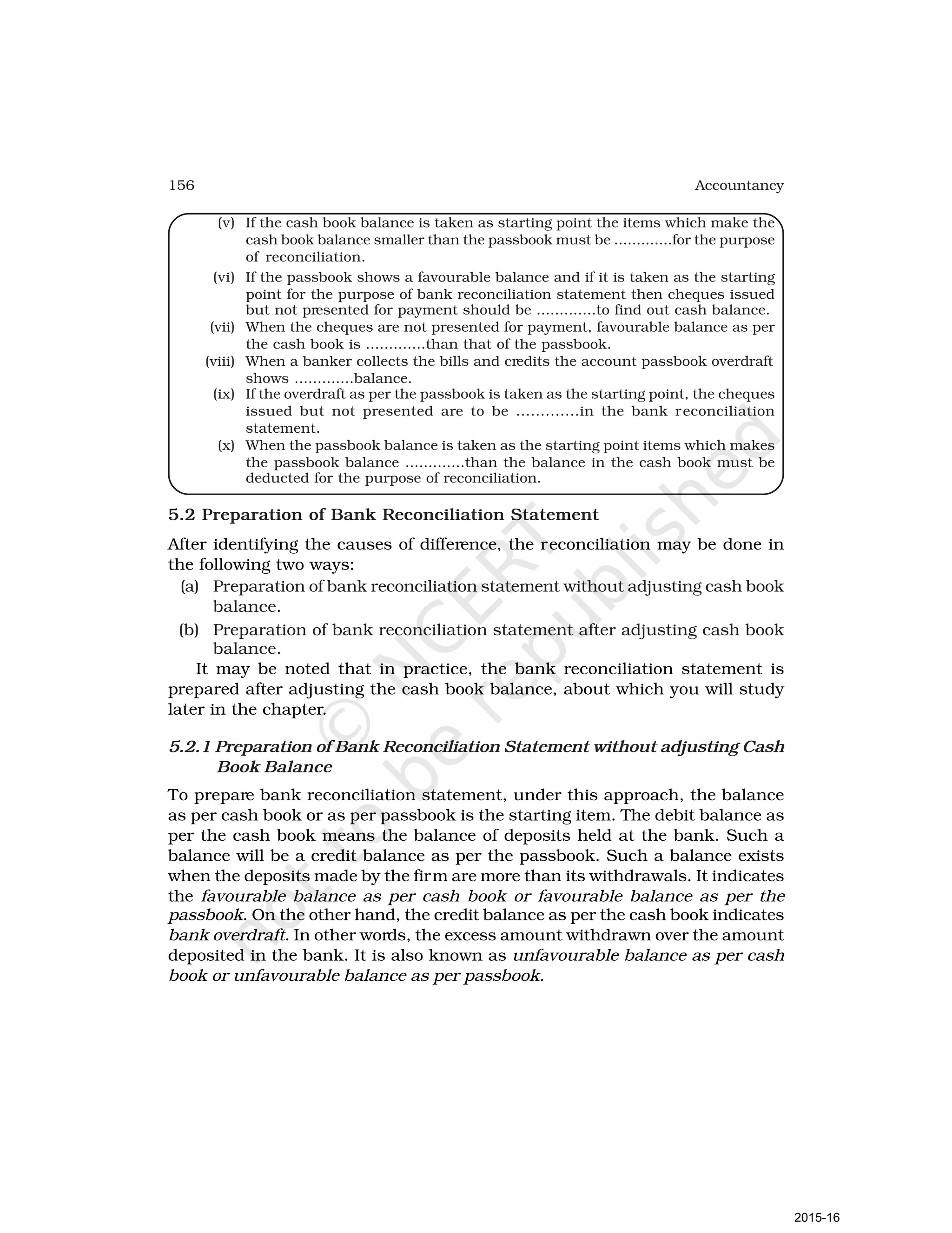 156 Accountancy
(v) If the cash book balance is taken as starting point the items which make the
cash book balance smaller than the passbook must be .............for the purpose
of reconciliation.
(vi) If the passbook shows a favourable balance and if it is taken as the starting
point for the purpose of bank reconciliation statement then cheques issued
but not presented for payment should be .............to find out cash balance.
(vii) When the cheques are not presented for payment, favourable balance as per
the cash book is .............than that of the passbook.
(viii) When a banker collects the bills and credits the account passbook overdraft
shows .............balance.
(ix) If the overdraft as per the passbook is taken as the starting point, the cheques
issued but not presented are to be .............in the bank reconciliation
statement.
(x) When the passbook balance is taken as the starting point items which makes
the passbook balance .............than the balance in the cash book must be
deducted for the purpose of reconciliation.
5.2 Preparation of Bank Reconciliation Statement
After identifying the causes of difference, the reconciliation may be done in
the following two ways:
(a) Preparation of bank reconciliation statement without adjusting cash book
balance.
(b) Preparation of bank reconciliation statement after adjusting cash book
balance.
It may be noted that in practice, the bank reconciliation statement is
prepared after adjusting the cash book balance, about which you will study
later in the chapter.
5.2.1 Preparation of Bank Reconciliation Statement without adjusting Cash
Book Balance
To prepare bank reconciliation statement, under this approach, the balance
as per cash book or as per passbook is the starting item. The debit balance as
per the cash book means the balance of deposits held at the bank. Such a
balance will be a credit balance as per the passbook. Such a balance exists
when the deposits made by the firm are more than its withdrawals. It indicates
the favourable balance as per cash book or favourable balance as per the
passbook. On the other hand, the credit balance as per the cash book indicates
bank overdraft. In other words, the excess amount withdrawn over the amount
deposited in the bank. It is also known as unfavourable balance as per cash
book or unfavourable balance as per passbook.
2015-16
 
