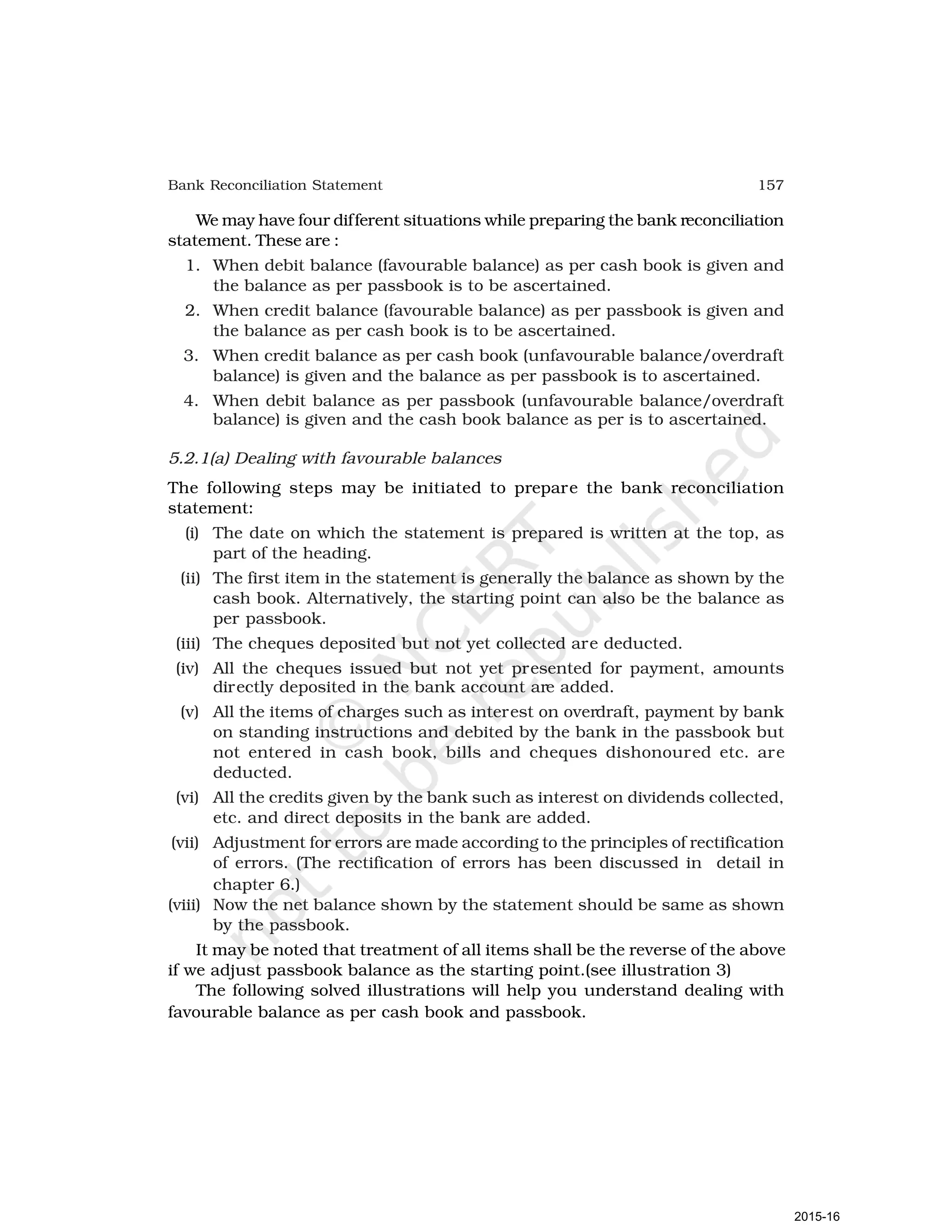 157
Bank Reconciliation Statement
We may have four different situations while preparing the bank reconciliation
statement. These are :
1. When debit balance (favourable balance) as per cash book is given and
the balance as per passbook is to be ascertained.
2. When credit balance (favourable balance) as per passbook is given and
the balance as per cash book is to be ascertained.
3. When credit balance as per cash book (unfavourable balance/overdraft
balance) is given and the balance as per passbook is to ascertained.
4. When debit balance as per passbook (unfavourable balance/overdraft
balance) is given and the cash book balance as per is to ascertained.
5.2.1(a) Dealing with favourable balances
The following steps may be initiated to prepare the bank reconciliation
statement:
(i) The date on which the statement is prepared is written at the top, as
part of the heading.
(ii) The first item in the statement is generally the balance as shown by the
cash book. Alternatively, the starting point can also be the balance as
per passbook.
(iii) The cheques deposited but not yet collected are deducted.
(iv) All the cheques issued but not yet presented for payment, amounts
directly deposited in the bank account are added.
(v) All the items of charges such as interest on overdraft, payment by bank
on standing instructions and debited by the bank in the passbook but
not entered in cash book, bills and cheques dishonoured etc. are
deducted.
(vi) All the credits given by the bank such as interest on dividends collected,
etc. and direct deposits in the bank are added.
(vii) Adjustment for errors are made according to the principles of rectification
of errors. (The rectification of errors has been discussed in detail in
chapter 6.)
(viii) Now the net balance shown by the statement should be same as shown
by the passbook.
It may be noted that treatment of all items shall be the reverse of the above
if we adjust passbook balance as the starting point.(see illustration 3)
The following solved illustrations will help you understand dealing with
favourable balance as per cash book and passbook.
2015-16
 