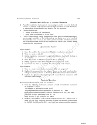 171
Bank Reconciliation Statement
Summary with Reference to Learning Objectives
1. Bank Reconciliation Statement : A statement prepared to reconcile the bank
balance as per cash book with the balance as per passbook or bank statement,
by showing the items of difference between the two accounts.
2. Causes of difference :
– timing of recoding the transaction.
– error made by business or by the bank.
3. Correct cash balance: It may happens that some of the receipts or payments
are missing from either of the books and errors, if any, need to be rectified.
This arise the need to look at the entries/errors recorded in both statements
and other information available and compute the correct cash balance before
reconciling the statements.
Questions for Practice
Short Answers
1. State the need for the preparation of bank reconciliation statement?
2. What is a bank overdraft?
3. Briefly explain the statement ‘wrongly debited by the bank’ with the help of
an example.
4. State the causes of difference occurred due to time lag.
5. Briefly explain the term ‘favourable balance as per cash book’
6. Enumerate the steps to ascertain the correct cash book balance.
Long Answers
1. What is a bank reconciliation statement. Why is it prepared?
2. Explain the reasons where the balance shown by the bank passbook does
not agree with the balance as shown by the bank column of the cash book.
3. Explain the process of preparing bank reconciliation statement with
amended cash balance.
Numerical Questions
Favourable balance of cash book and passbook –
1. From the following particulars, prepare a, bank reconciliation statement
as at March 31, 2014.
(i) Balance as per cash book Rs. 3,200
(ii) Cheque issued but not presented for payment Rs. 1,800
(iii) Cheque deposited but not collected upto March 31, 2014 Rs. 2000
(iv) Bank charges debited by bank Rs. 150
(Ans: Balance as per passbook Rs. 2,800)
2. On March 31 2014 the cash book showed a balance of Rs. 3,700 as cash at
bank, but the bank passbook made up to same date showed that cheques
for Rs. 700, Rs. 300 and Rs. 180 respectively had not presented for payment,
2015-16
 