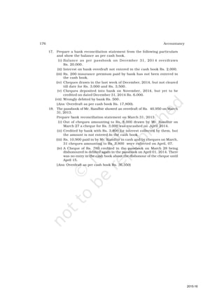 176 Accountancy
17. Prepare a bank reconciliation statement from the following particulars
and show the balance as per cash book.
(i) Balance as per passbook on December 31, 201 4 overdrawn
Rs. 20,000.
(ii) Interest on bank overdraft not entered in the cash book Rs. 2,000.
(iii) Rs. 200 insurance premium paid by bank has not been entered in
the cash book.
(iv) Cheques drawn in the last week of December, 2014, but not cleared
till date for Rs. 3,000 and Rs. 3,500.
(v) Cheques deposited into bank on November, 2014, but yet to be
credited on dated December 31, 2014 Rs. 6,000.
(vii) Wrongly debited by bank Rs. 500.
(Ans: Overdraft as per cash book Rs. 17,800).
18. The passbook of Mr. Randhir showed an overdraft of Rs. 40,950 on March
31, 2013.
Prepare bank reconciliation statement on March 31, 2013.
(i) Out of cheques amounting to Rs. 8,000 drawn by Mr. Randhir on
March 27 a cheque for Rs. 3,000 was encashed on April 2014.
(ii) Credited by bank with Rs. 3,800 for interest collected by them, but
the amount is not entered in the cash book.
(iii) Rs. 10,900 paid in by Mr. Randhir in cash and by cheques on March,
31 cheques amounting to Rs. 3,800 were collected on April, 07.
(iv) A Cheque of Rs. 780 credited in the passbook on March 28 being
dishonoured is debited again in the passbook on April 01, 2014. There
was no entry in the cash book about the dishonour of the cheque until
April 15.
(Ans: Overdraft as per cash book Rs. 36,350)
2015-16
 