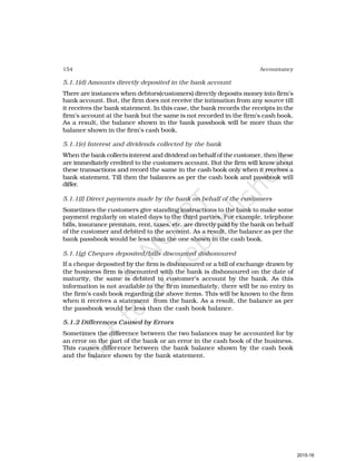 154 Accountancy
5.1.1(d) Amounts directly deposited in the bank account
There are instances when debtors(customers) directly deposits money into firm’s
bank account. But, the firm does not receive the intimation from any source till
it receives the bank statement. In this case, the bank records the receipts in the
firm’s account at the bank but the same is not recorded in the firm’s cash book.
As a result, the balance shown in the bank passbook will be more than the
balance shown in the firm’s cash book.
5.1.1(e) Interest and dividends collected by the bank
When the bank collects interest and dividend on behalf of the customer, then these
are immediately credited to the customers account. But the firm will know about
these transactions and record the same in the cash book only when it receives a
bank statement. Till then the balances as per the cash book and passbook will
differ.
5.1.1(f) Direct payments made by the bank on behalf of the customers
Sometimes the customers give standing instructions to the bank to make some
payment regularly on stated days to the third parties. For example, telephone
bills, insurance premium, rent, taxes, etc. are directly paid by the bank on behalf
of the customer and debited to the account. As a result, the balance as per the
bank passbook would be less than the one shown in the cash book.
5.1.1(g) Cheques deposited/bills discounted dishonoured
If a cheque deposited by the firm is dishonoured or a bill of exchange drawn by
the business firm is discounted with the bank is dishonoured on the date of
maturity, the same is debited to customer’s account by the bank. As this
information is not available to the firm immediately, there will be no entry in
the firm’s cash book regarding the above items. This will be known to the firm
when it receives a statement from the bank. As a result, the balance as per
the passbook would be less than the cash book balance.
5.1.2 Differences Caused by Errors
Sometimes the difference between the two balances may be accounted for by
an error on the part of the bank or an error in the cash book of the business.
This causes difference between the bank balance shown by the cash book
and the balance shown by the bank statement.
2015-16
 