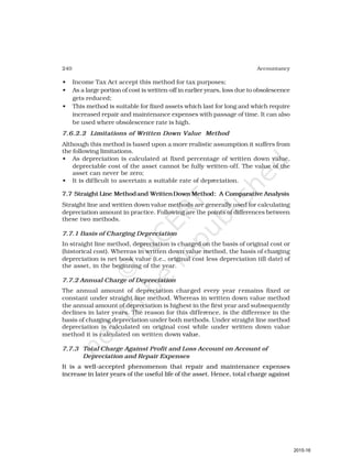 240 Accountancy
• Income Tax Act accept this method for tax purposes;
• As a large portion of cost is written-off in earlier years, loss due to obsolescence
gets reduced;
• This method is suitable for fixed assets which last for long and which require
increased repair and maintenance expenses with passage of time. It can also
be used where obsolescence rate is high.
7.6.2.2 Limitations of Written Down Value Method
Although this method is based upon a more realistic assumption it suffers from
the following limitations.
• As depreciation is calculated at fixed percentage of written down value,
depreciable cost of the asset cannot be fully written-off. The value of the
asset can never be zero;
• It is difficult to ascertain a suitable rate of depreciation.
7.7 Straight Line Methodand WrittenDown Method: A Comparative Analysis
Straight line and written down value methods are generally used for calculating
depreciation amount in practice. Following are the points of differences between
these two methods.
7.7.1 Basis of Charging Depreciation
In straight line method, depreciation is charged on the basis of original cost or
(historical cost). Whereas in written down value method, the basis of charging
depreciation is net book value (i.e., original cost less depreciation till date) of
the asset, in the beginning of the year.
7.7.2 Annual Charge of Depreciation
The annual amount of depreciation charged every year remains fixed or
constant under straight line method. Whereas in written down value method
the annual amount of depreciation is highest in the first year and subsequently
declines in later years. The reason for this difference, is the difference in the
basis of charging depreciation under both methods. Under straight line method
depreciation is calculated on original cost while under written down value
method it is calculated on written down value.
7.7.3 Total Charge Against Profit and Loss Account on Account of
Depreciation and Repair Expenses
It is a well-accepted phenomenon that repair and maintenance expenses
increase in later years of the useful life of the asset. Hence, total charge against
2015-16
 