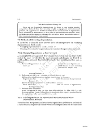 242 Accountancy
Test Your Understanding - III
There are two dentists Dr. Aggarwal and Dr. Mehta in your locality who are
competitors. Both of them have recently bought an equipment for treatment of
patients. Dr. Aggarwal has decided to write-off an equal amount of depreciation
every year while Dr. Mehta wants to write-off a larger amount in earlier years. They
do not know anything about the methods of depreciation. Who is wise in your opinion?
Give reasons in support of your answer.
7.8 Methods of Recording Depreciation
In the books of account, there are two types of arrangements for recording
depreciation on fixed assets:
• Charging depreciation to asset account or
• Creating Provision for depreciation/Accumulated depreciation account.
7.8.1 Charging Depreciation to Asset account
According to this arrangement, depreciation is deducted from the depreciable
cost of the asset ( credited to the asset account) and charged (or debited) to
profit and loss account. Journal entries under this recording method are as
follows:
1. For recording purchase of asset (only in the year of purchase)
Asset A/c Dr. (with the cost of asset including
installation, freight, etc.)
To Bank/Vendor A/c
2. Following two entries are recorded at the end of every year
(a) For deducting depreciation amount from the cost of the asset.
Depreciation A/c Dr. (with the amount of depreciation)
To Asset A/c
(b) For charging depreciation to profit and loss account.
Profit & Loss A/c Dr. (with the amount of depreciation)
To Depreciation A/c
3. Balance Sheet Treatment
When this method is used, the fixed asset appears at its net book value (i.e. cost
less depreciation charged till date) on the asset side of the balance sheet and not at
its original cost (also known as historical cost).
7.8.2 Creating Provision for Depreciation Account/Accumulated
Depreciation Account
This method is designed to accumulate the depreciation provided on an asset in
a separate account generally called ‘Provision for Depreciation’ or ‘Accumulated
2015-16
 