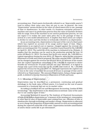 228 Accountancy
accounting year. Fixed assets (technically referred to as “depreciable assets”)
tend to reduce their value once they are put to use. In general, the term
“Depreciation” means decline in the value of a fixed assets due to use, passage
of time or obsolescence. In other words, if a business enterprise procures a
machine and uses it in production process then the value of machine declines
with its usage. Even if the machine is not used in production process, we can
not expect it to realise the same sales price due to the passage of time or
arrival of a new model (obsolescence). It implies that fixed assets are subject
to decline in value and this decline is technically referred to as depreciation.
As an accounting term, depreciation is that part of the cost of a fixed asset
which has expired on account of its usage and/or lapse of time. Hence,
depreciation is an expired cost or expense, charged against the revenue of a
given accounting period. For example, a machine is purchased for Rs.1,00,000
on April 01, 2014. The useful life of the machine is estimated to be 10 years. It
implies that the machine can be used in the production process for next 10
years till March 31, 2015. You know that by its very nature, Rs. 1,00,000 is a
capital expenditure during the year 2014-15. However, when income statement
(Statement of Profit and Loss) is prepared, the entire amount of Rs.1,00,000 can
not be charged against the revenue for the year 2014-15, because of the reason
that the capital expenditure amounting to Rs.1,00,000 is expected to derive
benefits (or revenue) for 10 years and not one year. Therefore, it is logical to
charge only a part of the total cost say Rs.10,000 (one tenth of Rs. 1,00,000)
against the revenue for the year 2014-15. This part represents the expired cost
or loss in the value of machine on account of its use or passage of time and is
referred to as ‘Depreciation’. The amount of depreciation, being a charge against
profit, is debited to Income Statement (Statement of Profit and Loss).
7.1.1 Meaning of Depreciation
Depreciation may be described as a permanent, continuing and gradual
shrinkage in the book value of fixed assets. It is based on the cost of assets
consumed in a business and not on its market value.
According to Institute of Cost and Management Accounting, London (ICMA)
terminology “ The depreciation is the diminution in intrinsic value of the asset
due to use and/or lapse of time.”
Accounting Standard-6 issued by The Institute of Chartered Accountants
of India (ICAI) defines depreciation as “a measure of the wearing out, consumption
or other loss of value of depreciable asset arising from use, effluxion of time or
obsolescence through technology and market-change. Depreciation is allocated
so as to charge fair proportion of depreciable amount in each accounting period
during the expected useful life of the asset. Depreciation includes amortisation
of assets whose useful life is pre-determined”.
2015-16
 