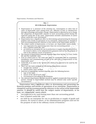 229
Depreciation, Provisions and Reserves
Box 1
AS-6 (Revised): Depreciation
• Depreciation is “a measure of the wearing out, consumption or other loss of
value of depreciable asset arising from use, effluxion of time or obsolescence
through technology and market-change. Depreciation is allocated so as to charge
fair proportion of depreciable amount in each accounting period during the
expected useful life of the asset. Depreciation includes amortisation of assets
whose useful life is pre-determined”.
• Depreciation has a significant effect in determining and presenting the financial
position and results of operations of an enterprise. Depreciation is charged in
each accounting period by reference to the extent of the depreciable amount.
• The subject matter of depreciation, or its base, are ‘depreciable’ assets which.
• “are expected to be used during more than one accounting period.
• have a limited useful life; and
• are held by an enterprise for use in production or supply of goods and services,
for rental to others, or for administrative purposes and not for the purpose of
sale in the ordinary course of business.”
• The amount of depreciation basically depends upon three factors, i.e. Cost, Useful
life and Net realisable value.
• Cost of a fixed asset is “the total cost spent in connection with its acquisition,
installation and commissioning as well as for add item or improvement of the
depreciable asset”.
• Useful life of an asset is the “period over which it is expected to be used by the
enterprise”.
• There are two main methods of calculating depreciation amount.
• straight line method
• written down value method
• Selection of appropriate method depends upon the following factors:
• type of the asset
• nature of the use of such asset
• circumstances prevailing in the business.
• The selected depreciation method should be applied consistently from period to
period. Change in depreciation method may be allowed only under specific
circumstances.
Depreciation has a significant effect in determining and presenting the
financial position and results of operations of an enterprise. Depreciation is
charged in each accounting period by reference to the extent of the depreciable
amount. It should be noted that the subject matter of depreciation, or its
base, are ‘depreciable’ assets which:
• “are expected to be used during more than one accounting period;
• have a limited useful life; and
• are held by an enterprise for use in production or supply of goods and
services, for rental to others, or for administrative purposes and not for
the purpose of sale in the ordinary course of business.”
2015-16
 