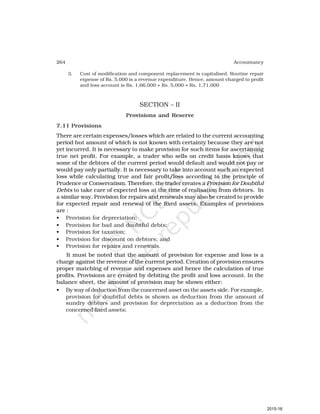 264 Accountancy
3. Cost of modification and component replacement is capitalised. Routine repair
expense of Rs. 5,000 is a revenue expenditure. Hence, amount charged to profit
and loss account is Rs. 1,66,000 + Rs. 5,000 = Rs. 1,71,000
SECTION – II
Provisions and Reserve
7.11 Provisions
There are certain expenses/losses which are related to the current accounting
period but amount of which is not known with certainty because they are not
yet incurred. It is necessary to make provision for such items for ascertaining
true net profit. For example, a trader who sells on credit basis knows that
some of the debtors of the current period would default and would not pay or
would pay only partially. It is necessary to take into account such an expected
loss while calculating true and fair profit/loss according to the principle of
Prudence or Conservatism. Therefore, the trader creates a Provision for Doubtful
Debts to take care of expected loss at the time of realisation from debtors. In
a similar way, Provision for repairs and renewals may also be created to provide
for expected repair and renewal of the fixed assets. Examples of provisions
are :
• Provision for depreciation;
• Provision for bad and doubtful debts;
• Provision for taxation;
• Provision for discount on debtors; and
• Provision for repairs and renewals.
It must be noted that the amount of provision for expense and loss is a
charge against the revenue of the current period. Creation of provision ensures
proper matching of revenue and expenses and hence the calculation of true
profits. Provisions are created by debiting the profit and loss account. In the
balance sheet, the amount of provision may be shown either:
• By way of deduction from the concerned asset on the assets side. For example,
provision for doubtful debts is shown as deduction from the amount of
sundry debtors and provision for depreciation as a deduction from the
concerned fixed assets;
2015-16
 