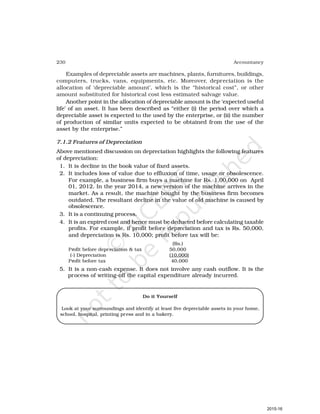 230 Accountancy
Examples of depreciable assets are machines, plants, furnitures, buildings,
computers, trucks, vans, equipments, etc. Moreover, depreciation is the
allocation of ‘depreciable amount’, which is the “historical cost”, or other
amount substituted for historical cost less estimated salvage value.
Another point in the allocation of depreciable amount is the ‘expected useful
life’ of an asset. It has been described as “either (i) the period over which a
depreciable asset is expected to the used by the enterprise, or (ii) the number
of production of similar units expected to be obtained from the use of the
asset by the enterprise.”
7.1.2 Features of Depreciation
Above mentioned discussion on depreciation highlights the following features
of depreciation:
1. It is decline in the book value of fixed assets.
2. It includes loss of value due to effluxion of time, usage or obsolescence.
For example, a business firm buys a machine for Rs. 1,00,000 on April
01, 2012. In the year 2014, a new version of the machine arrives in the
market. As a result, the machine bought by the business firm becomes
outdated. The resultant decline in the value of old machine is caused by
obsolescence.
3. It is a continuing process.
4. It is an expired cost and hence must be deducted before calculating taxable
profits. For example, if profit before depreciation and tax is Rs. 50,000,
and depreciation is Rs. 10,000; profit before tax will be:
(Rs.)
Profit before depreciation & tax 50,000
(-) Depreciation (10,000)
Profit before tax 40,000
5. It is a non-cash expense. It does not involve any cash outflow. It is the
process of writing-off the capital expenditure already incurred.
Do it Yourself
Look at your surroundings and identify at least five depreciable assets in your home,
school, hospital, printing press and in a bakery.
2015-16
 