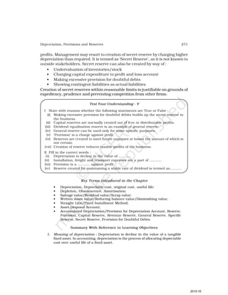 271
Depreciation, Provisions and Reserves
profits. Management may resort to creation of secret reserve by charging higher
depreciation than required. It is termed as ‘Secret Reserve’, as it is not known to
outside stakeholders. Secret reserve can also be created by way of :
• Undervaluation of inventories/stock
• Charging capital expenditure to profit and loss account
• Making excessive provision for doubtful debts
• Showing contingent liabilities as actual liabilities
Creation of secret reserves within reasonable limits is justifiable on grounds of
expediency, prudence and preventing competition from other firms.
Test Your Understanding - V
I State with reasons whether the following statements are True or False ;
(i) Making excessive provision for doubtful debits builds up the secret reserve in
the business.
(ii) Capital reserves are normally created out of free or distributable profits.
(iii) Dividend equalisation reserve is an example of general reserve.
(iv) General reserve can be used only for some specific purposes.
(v) ‘Provision’ is a charge against profit.
(vi) Reserves are created to meet future expenses or losses the amount of which is
not certain.
(vii) Creation of reserve reduces taxable profits of the business.
II Fill in the correct words :
(i) Depreciation is decline in the value of ...........
(ii) Installation, freight and transport expenses are a part of ...........
(iii) Provision is a ........... against profit.
(iv) Reserve created for maintaining a stable rate of dividend is termed as...........
Key Terms Introduced in the Chapter
• Depreciation, Depreciable cost, original cost, useful life;
• Depletion, Obsolescence, Amortisation;
• Salvage value/Residual value/Scrap value;
• Written down value/Reducing balance value/Diminishing value;
• Straight Line/Fixed Installment Method;
• Asset Disposal Account;
• Accumulated Depreciation/Provision for Depreciation Account, Reserve,
Provision, Capital Reserve, Revenue Reserve, General Reserve, Specific
Reserve, Secret Reserve, Provision for Doubtful Debts.
Summary With Reference to Learning Objectives
1. Meaning of depreciation : Depreciation is decline in the value of a tangible
fixed asset. In accounting, depreciation is the process of allocating depreciable
cost over useful life of a fixed asset.
2015-16
 