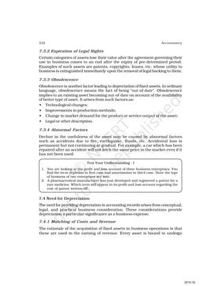 232 Accountancy
7.3.2 Expiration of Legal Rights
Certain categories of assets lose their value after the agreement governing their
use in business comes to an end after the expiry of pre-determined period.
Examples of such assets are patents, copyrights, leases, etc. whose utility to
business is extinguished immediately upon the removal of legal backing to them.
7.3.3 Obsolescence
Obsolescence is another factor leading to depreciation of fixed assets. In ordinary
language, obsolescence means the fact of being “out-of-date”. Obsolescence
implies to an existing asset becoming out-of-date on account of the availability
of better type of asset. It arises from such factors as:
• Technological changes;
• Improvements in production methods;
• Change in market demand for the product or service output of the asset;
• Legal or other description.
7.3.4 Abnormal Factors
Decline in the usefulness of the asset may be caused by abnormal factors
such as accidents due to fire, earthquake, floods, etc. Accidental loss is
permanent but not continuing or gradual. For example, a car which has been
repaired after an accident will not fetch the same price in the market even if it
has not been used.
Test Your Understanding - I
1. You are looking at the profit and loss account of three business enterprises. You
find the term depletion in first case and amortisation in third case. State the type
of business of two enterprises are into.
2. A pharmaceutical manufacturer has just developed and registered a patent for a
rare medicine. Which term will appear in its profit and loss account regarding the
cost of patent written-off.
7.4 Need for Depreciation
The need for providing depreciation in accounting records arises from conceptual,
legal, and practical business consideration. These considerations provide
depreciation a particular significance as a business expense.
7.4.1 Matching of Costs and Revenue
The rationale of the acquisition of fixed assets in business operations is that
these are used in the earning of revenue. Every asset is bound to undergo
2015-16
 