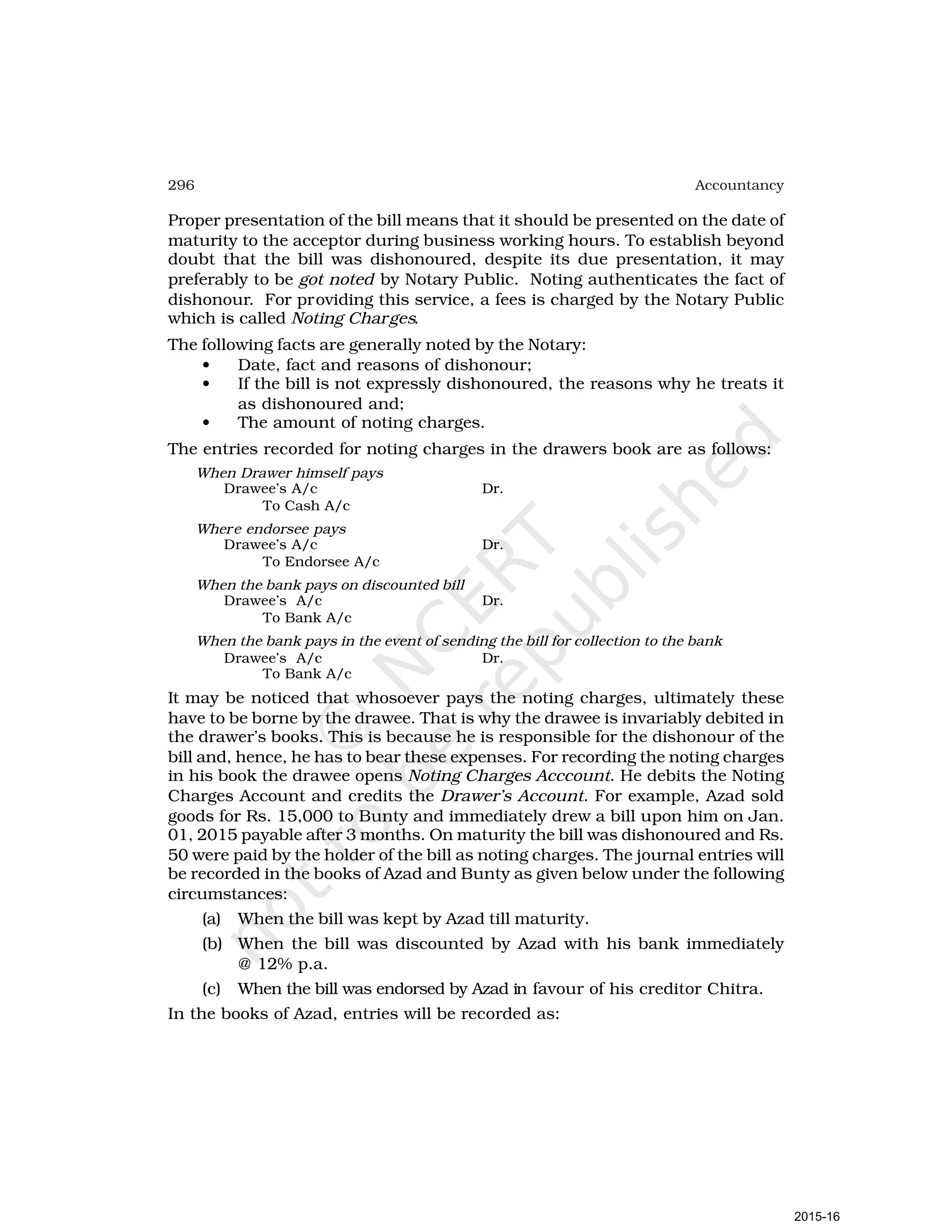 296 Accountancy
Proper presentation of the bill means that it should be presented on the date of
maturity to the acceptor during business working hours. To establish beyond
doubt that the bill was dishonoured, despite its due presentation, it may
preferably to be got noted by Notary Public. Noting authenticates the fact of
dishonour. For providing this service, a fees is charged by the Notary Public
which is called Noting Charges.
The following facts are generally noted by the Notary:
• Date, fact and reasons of dishonour;
• If the bill is not expressly dishonoured, the reasons why he treats it
as dishonoured and;
• The amount of noting charges.
The entries recorded for noting charges in the drawers book are as follows:
When Drawer himself pays
Drawee’s A/c Dr.
To Cash A/c
Where endorsee pays
Drawee’s A/c Dr.
To Endorsee A/c
When the bank pays on discounted bill
Drawee’s A/c Dr.
To Bank A/c
When the bank pays in the event of sending the bill for collection to the bank
Drawee’s A/c Dr.
To Bank A/c
It may be noticed that whosoever pays the noting charges, ultimately these
have to be borne by the drawee. That is why the drawee is invariably debited in
the drawer’s books. This is because he is responsible for the dishonour of the
bill and, hence, he has to bear these expenses. For recording the noting charges
in his book the drawee opens Noting Charges Acccount. He debits the Noting
Charges Account and credits the Drawer’s Account. For example, Azad sold
goods for Rs. 15,000 to Bunty and immediately drew a bill upon him on Jan.
01, 2015 payable after 3 months. On maturity the bill was dishonoured and Rs.
50 were paid by the holder of the bill as noting charges. The journal entries will
be recorded in the books of Azad and Bunty as given below under the following
circumstances:
(a) When the bill was kept by Azad till maturity.
(b) When the bill was discounted by Azad with his bank immediately
@ 12% p.a.
(c) When the bill was endorsed by Azad in favour of his creditor Chitra.
In the books of Azad, entries will be recorded as:
2015-16
 