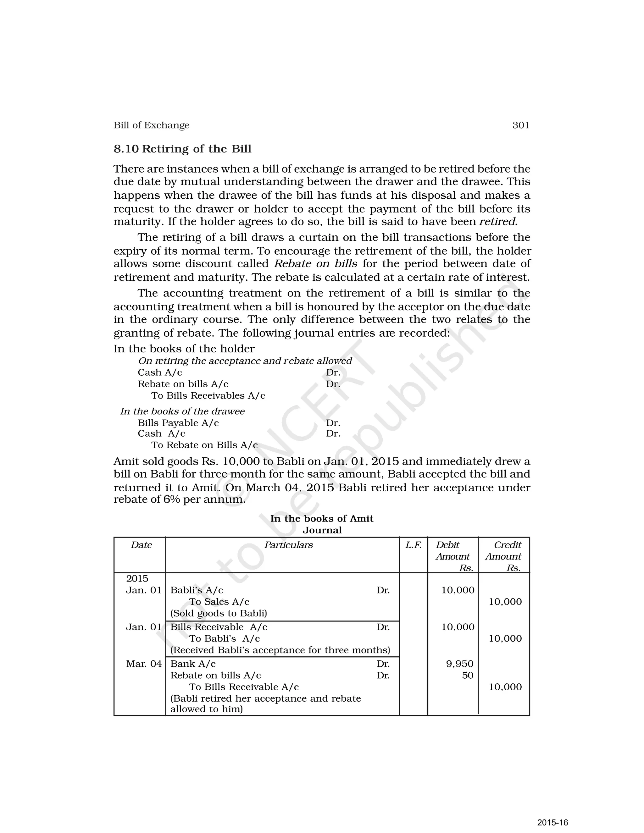 301
Bill of Exchange
8.10 Retiring of the Bill
There are instances when a bill of exchange is arranged to be retired before the
due date by mutual understanding between the drawer and the drawee. This
happens when the drawee of the bill has funds at his disposal and makes a
request to the drawer or holder to accept the payment of the bill before its
maturity. If the holder agrees to do so, the bill is said to have been retired.
The retiring of a bill draws a curtain on the bill transactions before the
expiry of its normal term. To encourage the retirement of the bill, the holder
allows some discount called Rebate on bills for the period between date of
retirement and maturity. The rebate is calculated at a certain rate of interest.
The accounting treatment on the retirement of a bill is similar to the
accounting treatment when a bill is honoured by the acceptor on the due date
in the ordinary course. The only difference between the two relates to the
granting of rebate. The following journal entries are recorded:
In the books of the holder
On retiring the acceptance and rebate allowed
Cash A/c Dr.
Rebate on bills A/c Dr.
To Bills Receivables A/c
In the books of the drawee
Bills Payable A/c Dr.
Cash A/c Dr.
To Rebate on Bills A/c
Amit sold goods Rs. 10,000 to Babli on Jan. 01, 2015 and immediately drew a
bill on Babli for three month for the same amount, Babli accepted the bill and
returned it to Amit. On March 04, 2015 Babli retired her acceptance under
rebate of 6% per annum.
In the books of Amit
Journal
Date Particulars L.F. Debit Credit
Amount Amount
Rs. Rs.
2015
Jan. 01 Babli’s A/c Dr. 10,000
To Sales A/c 10,000
(Sold goods to Babli)
Jan. 01 Bills Receivable A/c Dr. 10,000
To Babli’s A/c 10,000
(Received Babli’s acceptance for three months)
Mar. 04 Bank A/c Dr. 9,950
Rebate on bills A/c Dr. 50
To Bills Receivable A/c 10,000
(Babli retired her acceptance and rebate
allowed to him)
2015-16
 