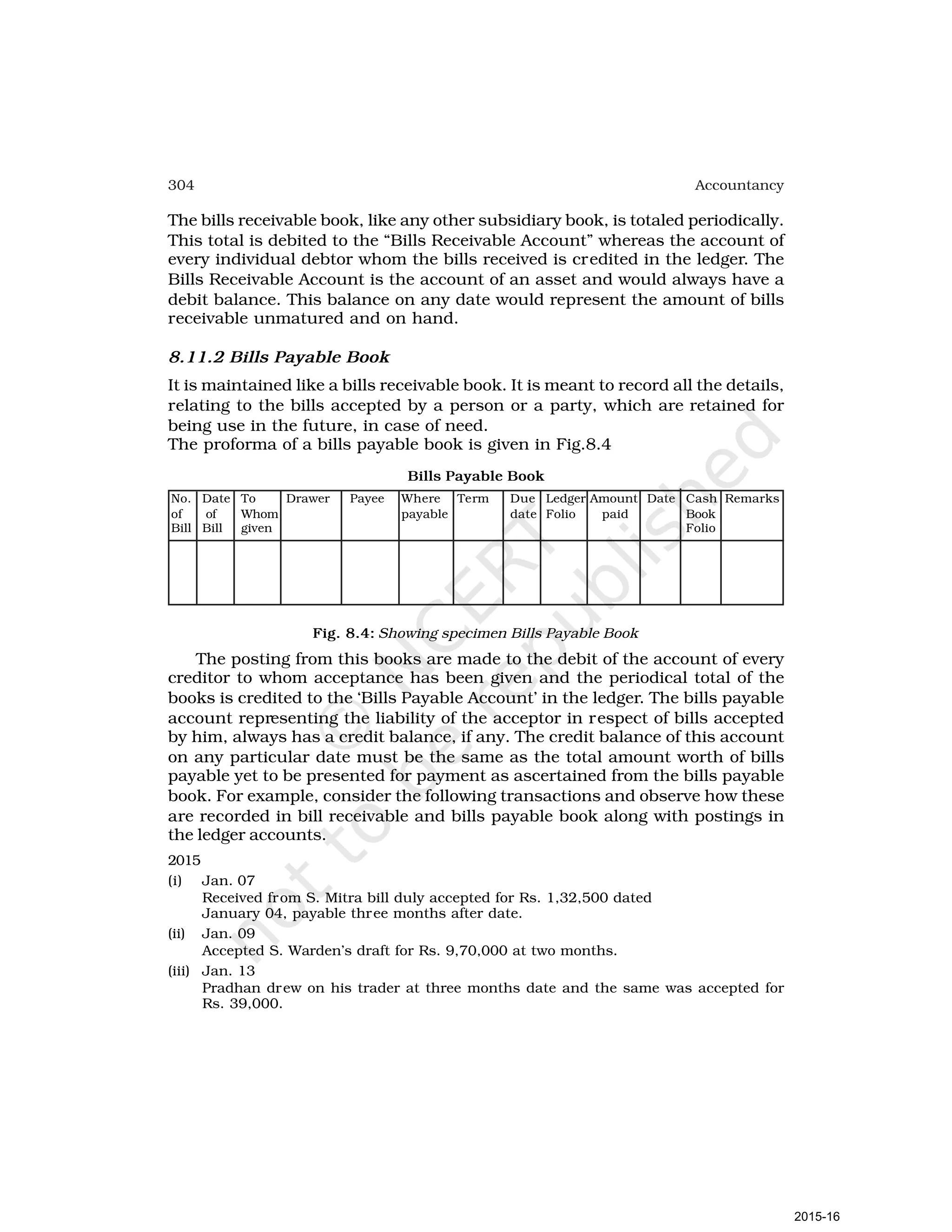 304 Accountancy
The bills receivable book, like any other subsidiary book, is totaled periodically.
This total is debited to the “Bills Receivable Account” whereas the account of
every individual debtor whom the bills received is credited in the ledger. The
Bills Receivable Account is the account of an asset and would always have a
debit balance. This balance on any date would represent the amount of bills
receivable unmatured and on hand.
8.11.2 Bills Payable Book
It is maintained like a bills receivable book. It is meant to record all the details,
relating to the bills accepted by a person or a party, which are retained for
being use in the future, in case of need.
The proforma of a bills payable book is given in Fig.8.4
Bills Payable Book
No. Date To Drawer Payee Where Term Due Ledger Amount Date Cash Remarks
of of Whom payable date Folio paid Book
Bill Bill given Folio
Fig. 8.4: Showing specimen Bills Payable Book
The posting from this books are made to the debit of the account of every
creditor to whom acceptance has been given and the periodical total of the
books is credited to the ‘Bills Payable Account’ in the ledger. The bills payable
account representing the liability of the acceptor in respect of bills accepted
by him, always has a credit balance, if any. The credit balance of this account
on any particular date must be the same as the total amount worth of bills
payable yet to be presented for payment as ascertained from the bills payable
book. For example, consider the following transactions and observe how these
are recorded in bill receivable and bills payable book along with postings in
the ledger accounts.
2015
(i) Jan. 07
Received from S. Mitra bill duly accepted for Rs. 1,32,500 dated
January 04, payable three months after date.
(ii) Jan. 09
Accepted S. Warden’s draft for Rs. 9,70,000 at two months.
(iii) Jan. 13
Pradhan drew on his trader at three months date and the same was accepted for
Rs. 39,000.
2015-16
 