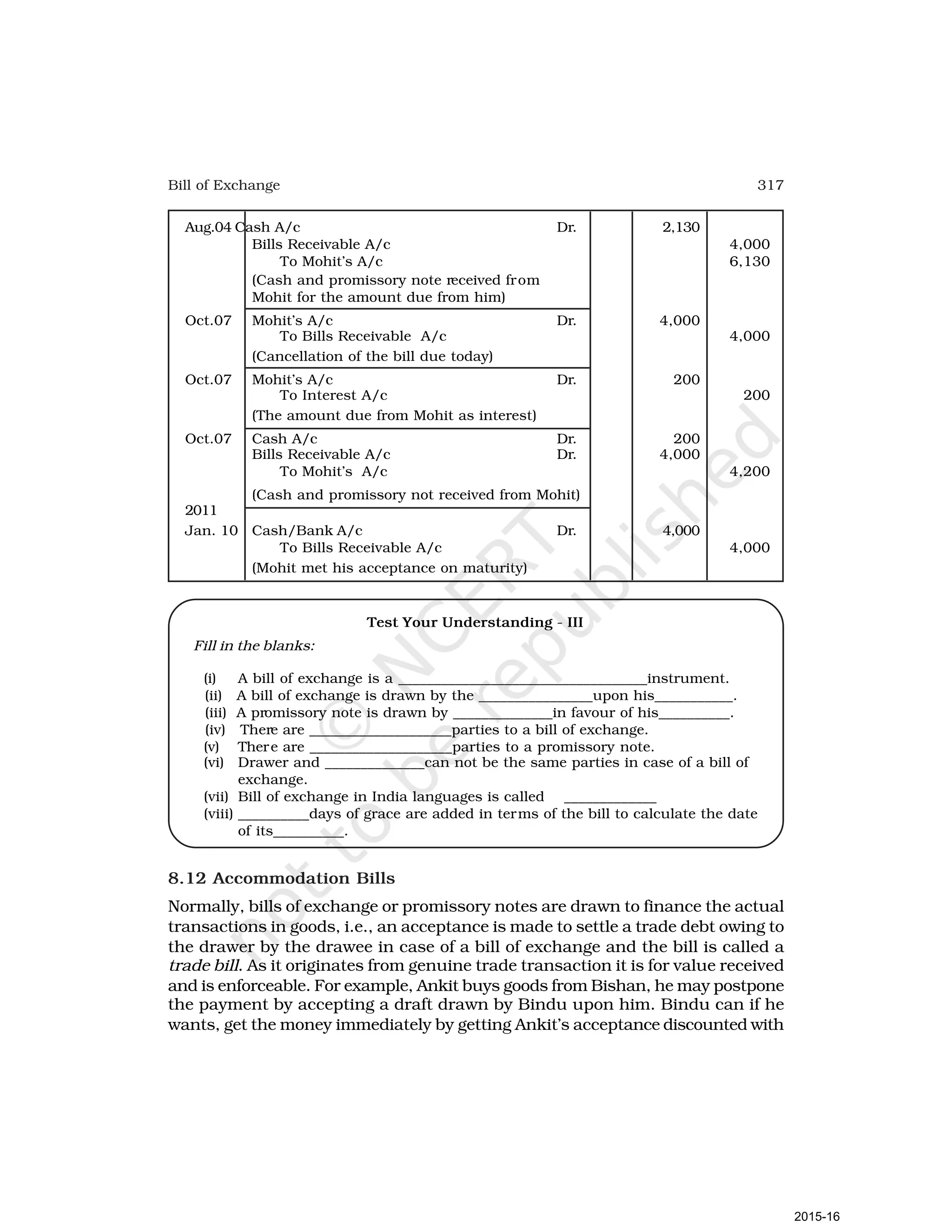 317
Bill of Exchange
Aug.04 Cash A/c Dr. 2,130
Bills Receivable A/c 4,000
To Mohit’s A/c 6,130
(Cash and promissory note received from
Mohit for the amount due from him)
Oct.07 Mohit’s A/c Dr. 4,000
To Bills Receivable A/c 4,000
(Cancellation of the bill due today)
Oct.07 Mohit’s A/c Dr. 200
To Interest A/c 200
(The amount due from Mohit as interest)
Oct.07 Cash A/c Dr. 200
Bills Receivable A/c Dr. 4,000
To Mohit’s A/c 4,200
(Cash and promissory not received from Mohit)
2011
Jan. 10 Cash/Bank A/c Dr. 4,000
To Bills Receivable A/c 4,000
(Mohit met his acceptance on maturity)
Test Your Understanding - III
Fill in the blanks:
(i) A bill of exchange is a ___________________________________instrument.
(ii) A bill of exchange is drawn by the ________________upon his___________.
(iii) A promissory note is drawn by ______________in favour of his__________.
(iv) There are ____________________parties to a bill of exchange.
(v) There are ____________________parties to a promissory note.
(vi) Drawer and ______________can not be the same parties in case of a bill of
exchange.
(vii) Bill of exchange in India languages is called _____________
(viii) __________days of grace are added in terms of the bill to calculate the date
of its__________.
8.12 Accommodation Bills
Normally, bills of exchange or promissory notes are drawn to finance the actual
transactions in goods, i.e., an acceptance is made to settle a trade debt owing to
the drawer by the drawee in case of a bill of exchange and the bill is called a
trade bill. As it originates from genuine trade transaction it is for value received
and is enforceable. For example, Ankit buys goods from Bishan, he may postpone
the payment by accepting a draft drawn by Bindu upon him. Bindu can if he
wants, get the money immediately by getting Ankit’s acceptance discounted with
2015-16
 