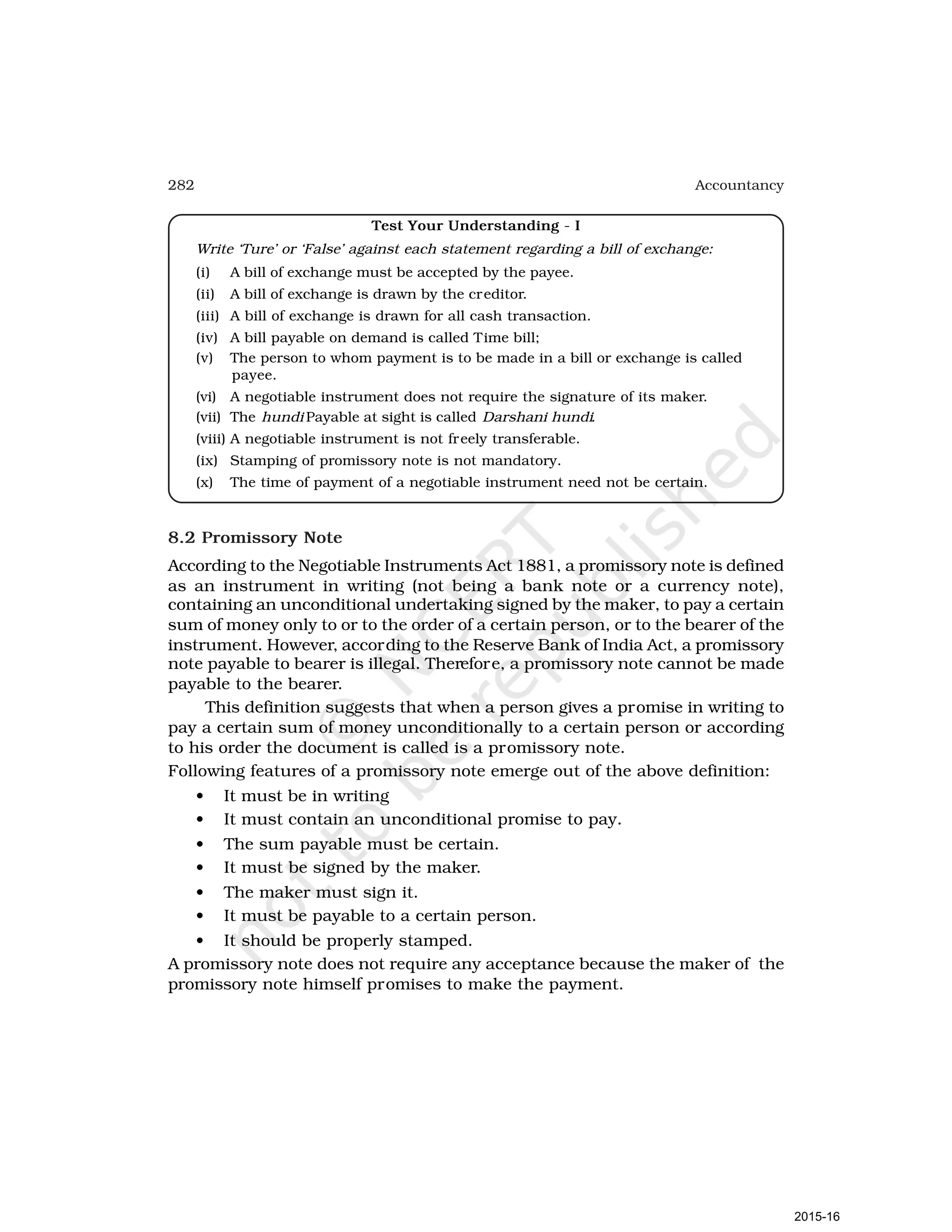 282 Accountancy
Test Your Understanding - I
Write ‘Ture’ or ‘False’ against each statement regarding a bill of exchange:
(i) A bill of exchange must be accepted by the payee.
(ii) A bill of exchange is drawn by the creditor.
(iii) A bill of exchange is drawn for all cash transaction.
(iv) A bill payable on demand is called Time bill;
(v) The person to whom payment is to be made in a bill or exchange is called
payee.
(vi) A negotiable instrument does not require the signature of its maker.
(vii) The hundi Payable at sight is called Darshani hundi.
(viii) A negotiable instrument is not freely transferable.
(ix) Stamping of promissory note is not mandatory.
(x) The time of payment of a negotiable instrument need not be certain.
8.2 Promissory Note
According to the Negotiable Instruments Act 1881, a promissory note is defined
as an instrument in writing (not being a bank note or a currency note),
containing an unconditional undertaking signed by the maker, to pay a certain
sum of money only to or to the order of a certain person, or to the bearer of the
instrument. However, according to the Reserve Bank of India Act, a promissory
note payable to bearer is illegal. Therefore, a promissory note cannot be made
payable to the bearer.
This definition suggests that when a person gives a promise in writing to
pay a certain sum of money unconditionally to a certain person or according
to his order the document is called is a promissory note.
Following features of a promissory note emerge out of the above definition:
• It must be in writing
• It must contain an unconditional promise to pay.
• The sum payable must be certain.
• It must be signed by the maker.
• The maker must sign it.
• It must be payable to a certain person.
• It should be properly stamped.
A promissory note does not require any acceptance because the maker of the
promissory note himself promises to make the payment.
2015-16
 