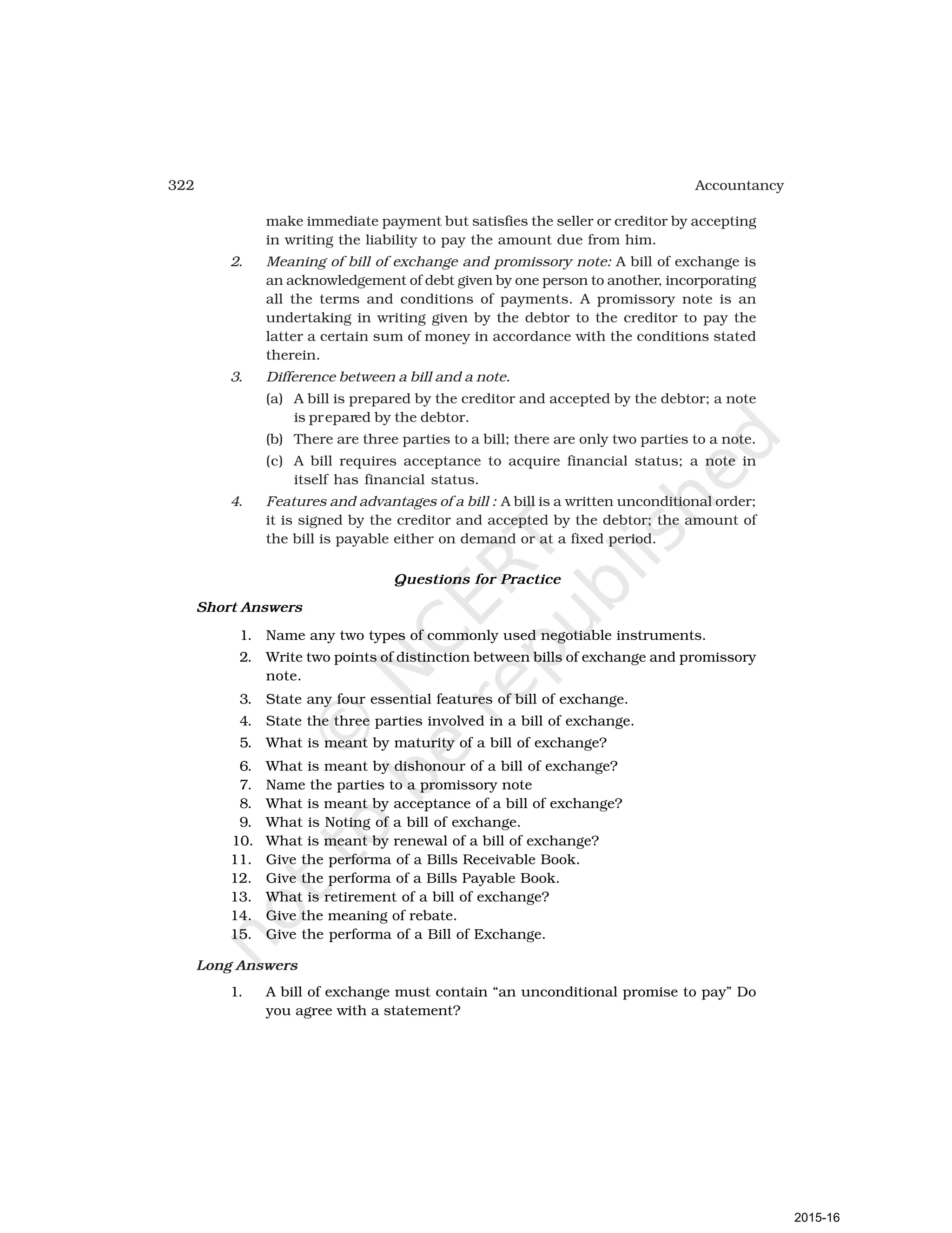 322 Accountancy
make immediate payment but satisfies the seller or creditor by accepting
in writing the liability to pay the amount due from him.
2. Meaning of bill of exchange and promissory note: A bill of exchange is
an acknowledgement of debt given by one person to another, incorporating
all the terms and conditions of payments. A promissory note is an
undertaking in writing given by the debtor to the creditor to pay the
latter a certain sum of money in accordance with the conditions stated
therein.
3. Difference between a bill and a note.
(a) A bill is prepared by the creditor and accepted by the debtor; a note
is prepared by the debtor.
(b) There are three parties to a bill; there are only two parties to a note.
(c) A bill requires acceptance to acquire financial status; a note in
itself has financial status.
4. Features and advantages of a bill : A bill is a written unconditional order;
it is signed by the creditor and accepted by the debtor; the amount of
the bill is payable either on demand or at a fixed period.
Questions for Practice
Short Answers
1. Name any two types of commonly used negotiable instruments.
2. Write two points of distinction between bills of exchange and promissory
note.
3. State any four essential features of bill of exchange.
4. State the three parties involved in a bill of exchange.
5. What is meant by maturity of a bill of exchange?
6. What is meant by dishonour of a bill of exchange?
7. Name the parties to a promissory note
8. What is meant by acceptance of a bill of exchange?
9. What is Noting of a bill of exchange.
10. What is meant by renewal of a bill of exchange?
11. Give the performa of a Bills Receivable Book.
12. Give the performa of a Bills Payable Book.
13. What is retirement of a bill of exchange?
14. Give the meaning of rebate.
15. Give the performa of a Bill of Exchange.
Long Answers
1. A bill of exchange must contain “an unconditional promise to pay” Do
you agree with a statement?
2015-16
 