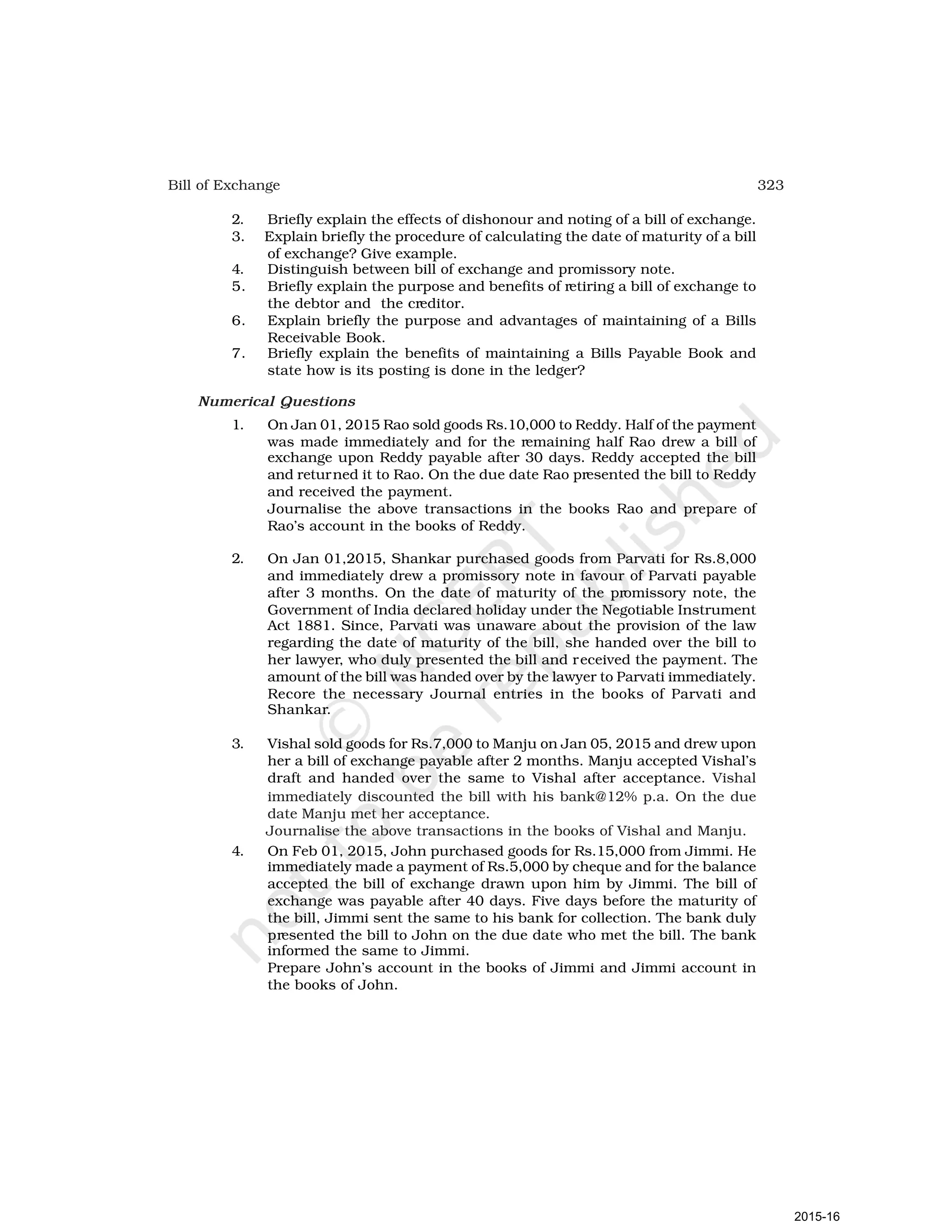 323
Bill of Exchange
2. Briefly explain the effects of dishonour and noting of a bill of exchange.
3. Explain briefly the procedure of calculating the date of maturity of a bill
of exchange? Give example.
4. Distinguish between bill of exchange and promissory note.
5. Briefly explain the purpose and benefits of retiring a bill of exchange to
the debtor and the creditor.
6. Explain briefly the purpose and advantages of maintaining of a Bills
Receivable Book.
7. Briefly explain the benefits of maintaining a Bills Payable Book and
state how is its posting is done in the ledger?
Numerical Questions
1. On Jan 01, 2015 Rao sold goods Rs.10,000 to Reddy. Half of the payment
was made immediately and for the remaining half Rao drew a bill of
exchange upon Reddy payable after 30 days. Reddy accepted the bill
and returned it to Rao. On the due date Rao presented the bill to Reddy
and received the payment.
Journalise the above transactions in the books Rao and prepare of
Rao’s account in the books of Reddy.
2. On Jan 01,2015, Shankar purchased goods from Parvati for Rs.8,000
and immediately drew a promissory note in favour of Parvati payable
after 3 months. On the date of maturity of the promissory note, the
Government of India declared holiday under the Negotiable Instrument
Act 1881. Since, Parvati was unaware about the provision of the law
regarding the date of maturity of the bill, she handed over the bill to
her lawyer, who duly presented the bill and received the payment. The
amount of the bill was handed over by the lawyer to Parvati immediately.
Recore the necessary Journal entries in the books of Parvati and
Shankar.
3. Vishal sold goods for Rs.7,000 to Manju on Jan 05, 2015 and drew upon
her a bill of exchange payable after 2 months. Manju accepted Vishal’s
draft and handed over the same to Vishal after acceptance. Vishal
immediately discounted the bill with his bank@12% p.a. On the due
date Manju met her acceptance.
Journalise the above transactions in the books of Vishal and Manju.
4. On Feb 01, 2015, John purchased goods for Rs.15,000 from Jimmi. He
immediately made a payment of Rs.5,000 by cheque and for the balance
accepted the bill of exchange drawn upon him by Jimmi. The bill of
exchange was payable after 40 days. Five days before the maturity of
the bill, Jimmi sent the same to his bank for collection. The bank duly
presented the bill to John on the due date who met the bill. The bank
informed the same to Jimmi.
Prepare John’s account in the books of Jimmi and Jimmi account in
the books of John.
2015-16
 