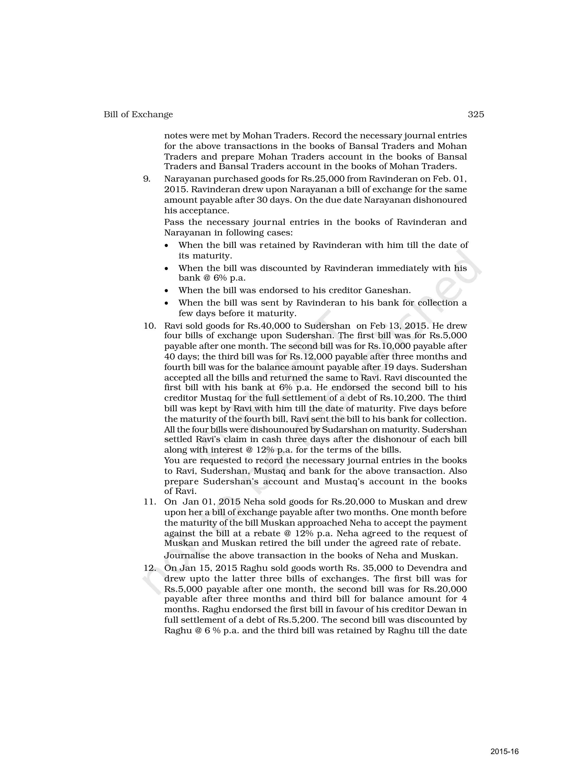 325
Bill of Exchange
notes were met by Mohan Traders. Record the necessary journal entries
for the above transactions in the books of Bansal Traders and Mohan
Traders and prepare Mohan Traders account in the books of Bansal
Traders and Bansal Traders account in the books of Mohan Traders.
9. Narayanan purchased goods for Rs.25,000 from Ravinderan on Feb. 01,
2015. Ravinderan drew upon Narayanan a bill of exchange for the same
amount payable after 30 days. On the due date Narayanan dishonoured
his acceptance.
Pass the necessary journal entries in the books of Ravinderan and
Narayanan in following cases:
• When the bill was retained by Ravinderan with him till the date of
its maturity.
• When the bill was discounted by Ravinderan immediately with his
bank @ 6% p.a.
• When the bill was endorsed to his creditor Ganeshan.
• When the bill was sent by Ravinderan to his bank for collection a
few days before it maturity.
10. Ravi sold goods for Rs.40,000 to Sudershan on Feb 13, 2015. He drew
four bills of exchange upon Sudershan. The first bill was for Rs.5,000
payable after one month. The second bill was for Rs.10,000 payable after
40 days; the third bill was for Rs.12,000 payable after three months and
fourth bill was for the balance amount payable after 19 days. Sudershan
accepted all the bills and returned the same to Ravi. Ravi discounted the
first bill with his bank at 6% p.a. He endorsed the second bill to his
creditor Mustaq for the full settlement of a debt of Rs.10,200. The third
bill was kept by Ravi with him till the date of maturity. Five days before
the maturity of the fourth bill, Ravi sent the bill to his bank for collection.
All the four bills were dishounoured by Sudarshan on maturity. Sudershan
settled Ravi’s claim in cash three days after the dishonour of each bill
along with interest @ 12% p.a. for the terms of the bills.
You are requested to record the necessary journal entries in the books
to Ravi, Sudershan, Mustaq and bank for the above transaction. Also
prepare Sudershan’s account and Mustaq’s account in the books
of Ravi.
11. On Jan 01, 2015 Neha sold goods for Rs.20,000 to Muskan and drew
upon her a bill of exchange payable after two months. One month before
the maturity of the bill Muskan approached Neha to accept the payment
against the bill at a rebate @ 12% p.a. Neha agreed to the request of
Muskan and Muskan retired the bill under the agreed rate of rebate.
Journalise the above transaction in the books of Neha and Muskan.
12. On Jan 15, 2015 Raghu sold goods worth Rs. 35,000 to Devendra and
drew upto the latter three bills of exchanges. The first bill was for
Rs.5,000 payable after one month, the second bill was for Rs.20,000
payable after three months and third bill for balance amount for 4
months. Raghu endorsed the first bill in favour of his creditor Dewan in
full settlement of a debt of Rs.5,200. The second bill was discounted by
Raghu @ 6 % p.a. and the third bill was retained by Raghu till the date
2015-16
 