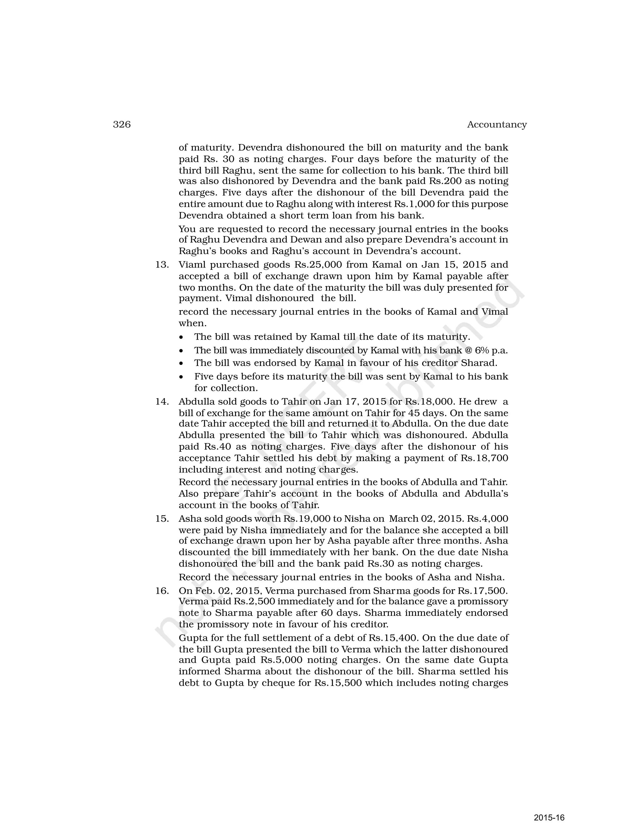 326 Accountancy
of maturity. Devendra dishonoured the bill on maturity and the bank
paid Rs. 30 as noting charges. Four days before the maturity of the
third bill Raghu, sent the same for collection to his bank. The third bill
was also dishonored by Devendra and the bank paid Rs.200 as noting
charges. Five days after the dishonour of the bill Devendra paid the
entire amount due to Raghu along with interest Rs.1,000 for this purpose
Devendra obtained a short term loan from his bank.
You are requested to record the necessary journal entries in the books
of Raghu Devendra and Dewan and also prepare Devendra’s account in
Raghu’s books and Raghu’s account in Devendra’s account.
13. Viaml purchased goods Rs.25,000 from Kamal on Jan 15, 2015 and
accepted a bill of exchange drawn upon him by Kamal payable after
two months. On the date of the maturity the bill was duly presented for
payment. Vimal dishonoured the bill.
record the necessary journal entries in the books of Kamal and Vimal
when.
• The bill was retained by Kamal till the date of its maturity.
• The bill was immediately discounted by Kamal with his bank @ 6% p.a.
• The bill was endorsed by Kamal in favour of his creditor Sharad.
• Five days before its maturity the bill was sent by Kamal to his bank
for collection.
14. Abdulla sold goods to Tahir on Jan 17, 2015 for Rs.18,000. He drew a
bill of exchange for the same amount on Tahir for 45 days. On the same
date Tahir accepted the bill and returned it to Abdulla. On the due date
Abdulla presented the bill to Tahir which was dishonoured. Abdulla
paid Rs.40 as noting charges. Five days after the dishonour of his
acceptance Tahir settled his debt by making a payment of Rs.18,700
including interest and noting charges.
Record the necessary journal entries in the books of Abdulla and Tahir.
Also prepare Tahir’s account in the books of Abdulla and Abdulla’s
account in the books of Tahir.
15. Asha sold goods worth Rs.19,000 to Nisha on March 02, 2015. Rs.4,000
were paid by Nisha immediately and for the balance she accepted a bill
of exchange drawn upon her by Asha payable after three months. Asha
discounted the bill immediately with her bank. On the due date Nisha
dishonoured the bill and the bank paid Rs.30 as noting charges.
Record the necessary journal entries in the books of Asha and Nisha.
16. On Feb. 02, 2015, Verma purchased from Sharma goods for Rs.17,500.
Verma paid Rs.2,500 immediately and for the balance gave a promissory
note to Sharma payable after 60 days. Sharma immediately endorsed
the promissory note in favour of his creditor.
Gupta for the full settlement of a debt of Rs.15,400. On the due date of
the bill Gupta presented the bill to Verma which the latter dishonoured
and Gupta paid Rs.5,000 noting charges. On the same date Gupta
informed Sharma about the dishonour of the bill. Sharma settled his
debt to Gupta by cheque for Rs.15,500 which includes noting charges
2015-16
 