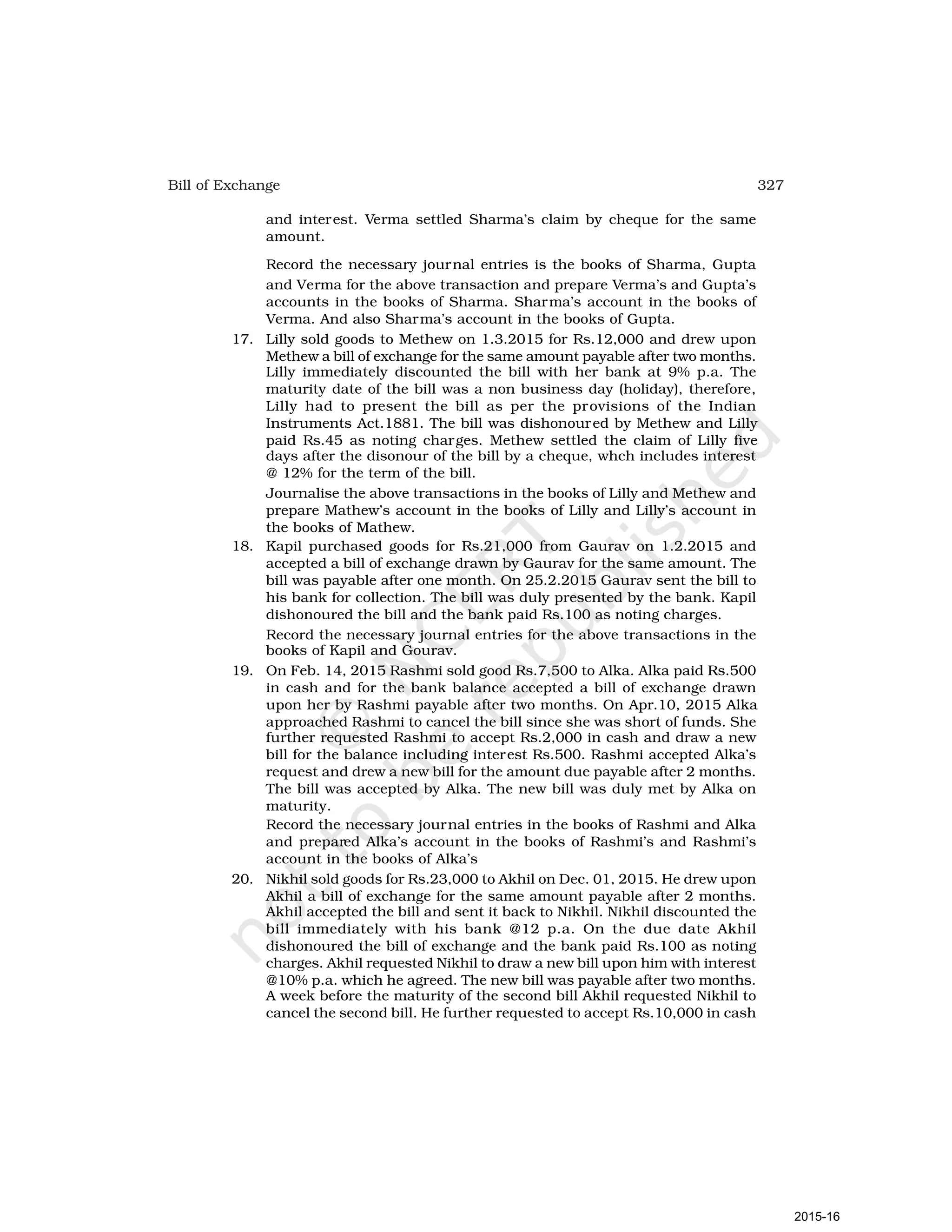 327
Bill of Exchange
and interest. Verma settled Sharma’s claim by cheque for the same
amount.
Record the necessary journal entries is the books of Sharma, Gupta
and Verma for the above transaction and prepare Verma’s and Gupta’s
accounts in the books of Sharma. Sharma’s account in the books of
Verma. And also Sharma’s account in the books of Gupta.
17. Lilly sold goods to Methew on 1.3.2015 for Rs.12,000 and drew upon
Methew a bill of exchange for the same amount payable after two months.
Lilly immediately discounted the bill with her bank at 9% p.a. The
maturity date of the bill was a non business day (holiday), therefore,
Lilly had to present the bill as per the provisions of the Indian
Instruments Act.1881. The bill was dishonoured by Methew and Lilly
paid Rs.45 as noting charges. Methew settled the claim of Lilly five
days after the disonour of the bill by a cheque, whch includes interest
@ 12% for the term of the bill.
Journalise the above transactions in the books of Lilly and Methew and
prepare Mathew’s account in the books of Lilly and Lilly’s account in
the books of Mathew.
18. Kapil purchased goods for Rs.21,000 from Gaurav on 1.2.2015 and
accepted a bill of exchange drawn by Gaurav for the same amount. The
bill was payable after one month. On 25.2.2015 Gaurav sent the bill to
his bank for collection. The bill was duly presented by the bank. Kapil
dishonoured the bill and the bank paid Rs.100 as noting charges.
Record the necessary journal entries for the above transactions in the
books of Kapil and Gourav.
19. On Feb. 14, 2015 Rashmi sold good Rs.7,500 to Alka. Alka paid Rs.500
in cash and for the bank balance accepted a bill of exchange drawn
upon her by Rashmi payable after two months. On Apr.10, 2015 Alka
approached Rashmi to cancel the bill since she was short of funds. She
further requested Rashmi to accept Rs.2,000 in cash and draw a new
bill for the balance including interest Rs.500. Rashmi accepted Alka’s
request and drew a new bill for the amount due payable after 2 months.
The bill was accepted by Alka. The new bill was duly met by Alka on
maturity.
Record the necessary journal entries in the books of Rashmi and Alka
and prepared Alka’s account in the books of Rashmi’s and Rashmi’s
account in the books of Alka’s
20. Nikhil sold goods for Rs.23,000 to Akhil on Dec. 01, 2015. He drew upon
Akhil a bill of exchange for the same amount payable after 2 months.
Akhil accepted the bill and sent it back to Nikhil. Nikhil discounted the
bill immediately with his bank @12 p.a. On the due date Akhil
dishonoured the bill of exchange and the bank paid Rs.100 as noting
charges. Akhil requested Nikhil to draw a new bill upon him with interest
@10% p.a. which he agreed. The new bill was payable after two months.
A week before the maturity of the second bill Akhil requested Nikhil to
cancel the second bill. He further requested to accept Rs.10,000 in cash
2015-16
 