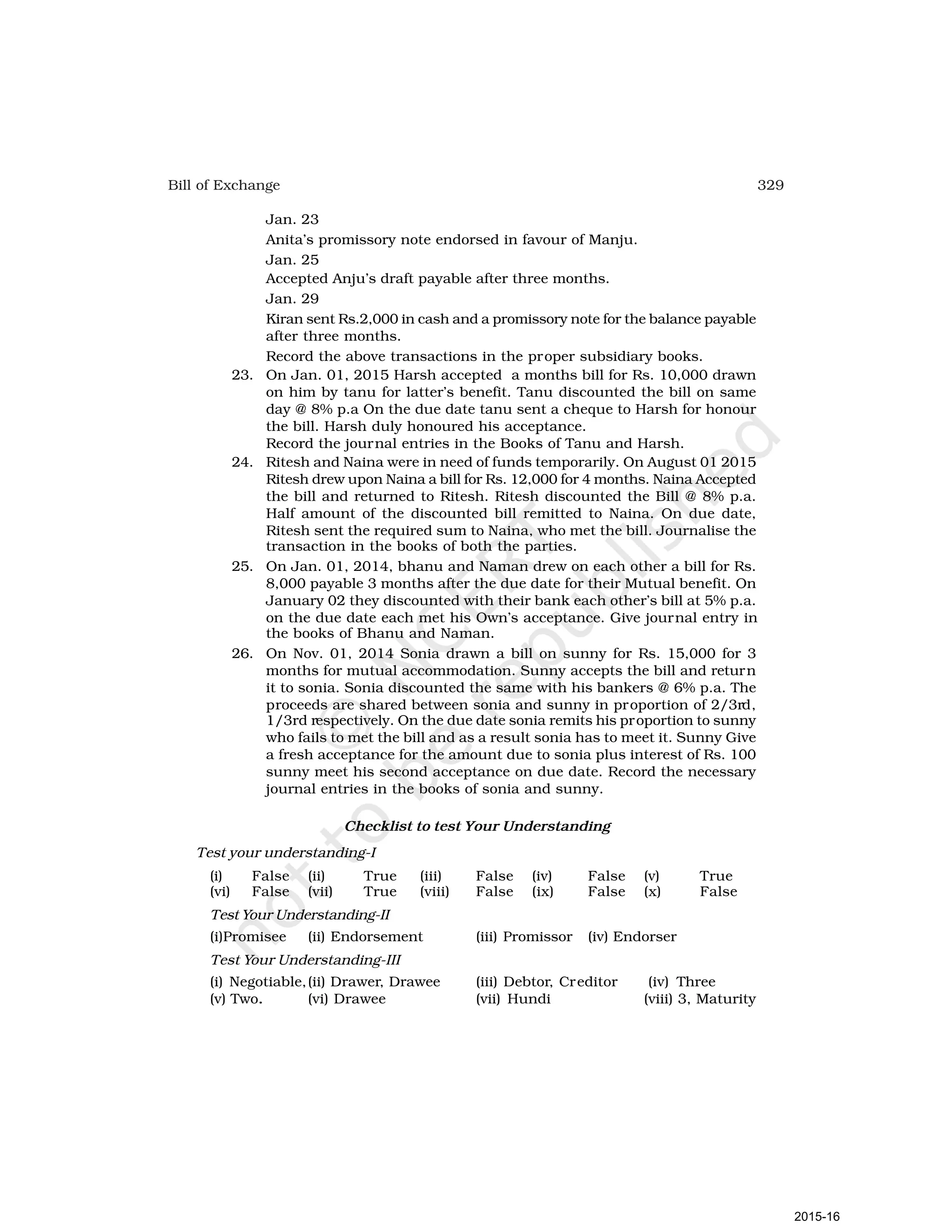 329
Bill of Exchange
Jan. 23
Anita’s promissory note endorsed in favour of Manju.
Jan. 25
Accepted Anju’s draft payable after three months.
Jan. 29
Kiran sent Rs.2,000 in cash and a promissory note for the balance payable
after three months.
Record the above transactions in the proper subsidiary books.
23. On Jan. 01, 2015 Harsh accepted a months bill for Rs. 10,000 drawn
on him by tanu for latter’s benefit. Tanu discounted the bill on same
day @ 8% p.a On the due date tanu sent a cheque to Harsh for honour
the bill. Harsh duly honoured his acceptance.
Record the journal entries in the Books of Tanu and Harsh.
24. Ritesh and Naina were in need of funds temporarily. On August 01 2015
Ritesh drew upon Naina a bill for Rs. 12,000 for 4 months. Naina Accepted
the bill and returned to Ritesh. Ritesh discounted the Bill @ 8% p.a.
Half amount of the discounted bill remitted to Naina. On due date,
Ritesh sent the required sum to Naina, who met the bill. Journalise the
transaction in the books of both the parties.
25. On Jan. 01, 2014, bhanu and Naman drew on each other a bill for Rs.
8,000 payable 3 months after the due date for their Mutual benefit. On
January 02 they discounted with their bank each other’s bill at 5% p.a.
on the due date each met his Own’s acceptance. Give journal entry in
the books of Bhanu and Naman.
26. On Nov. 01, 2014 Sonia drawn a bill on sunny for Rs. 15,000 for 3
months for mutual accommodation. Sunny accepts the bill and return
it to sonia. Sonia discounted the same with his bankers @ 6% p.a. The
proceeds are shared between sonia and sunny in proportion of 2/3rd,
1/3rd respectively. On the due date sonia remits his proportion to sunny
who fails to met the bill and as a result sonia has to meet it. Sunny Give
a fresh acceptance for the amount due to sonia plus interest of Rs. 100
sunny meet his second acceptance on due date. Record the necessary
journal entries in the books of sonia and sunny.
Checklist to test Your Understanding
Test your understanding-I
(i) False (ii) True (iii) False (iv) False (v) True
(vi) False (vii) True (viii) False (ix) False (x) False
Test Your Understanding-II
(i)Promisee (ii) Endorsement (iii) Promissor (iv) Endorser
Test Your Understanding-III
(i) Negotiable,(ii) Drawer, Drawee (iii) Debtor, Creditor (iv) Three
(v) Two. (vi) Drawee (vii) Hundi (viii) 3, Maturity
2015-16
 