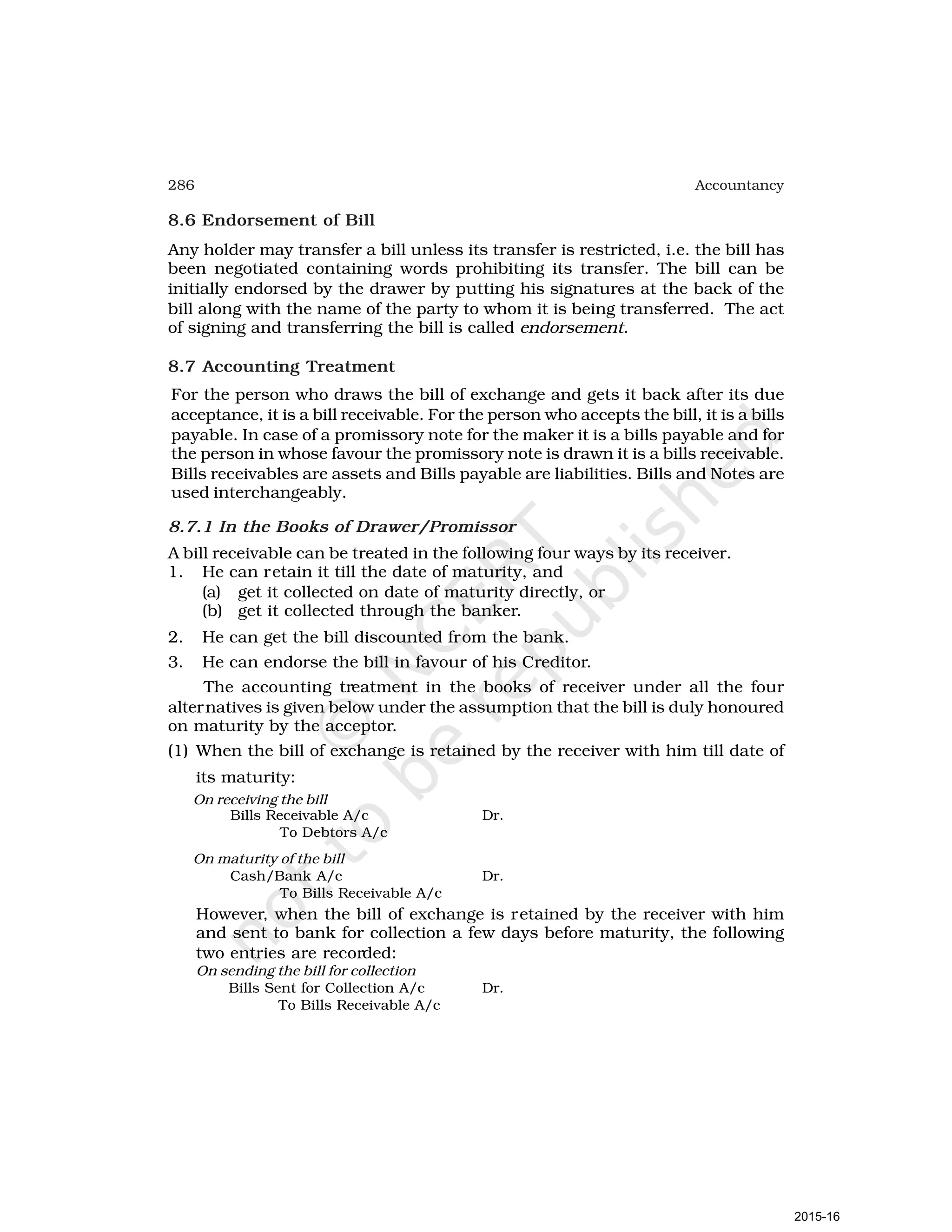 286 Accountancy
8.6 Endorsement of Bill
Any holder may transfer a bill unless its transfer is restricted, i.e. the bill has
been negotiated containing words prohibiting its transfer. The bill can be
initially endorsed by the drawer by putting his signatures at the back of the
bill along with the name of the party to whom it is being transferred. The act
of signing and transferring the bill is called endorsement.
8.7 Accounting Treatment
For the person who draws the bill of exchange and gets it back after its due
acceptance, it is a bill receivable. For the person who accepts the bill, it is a bills
payable. In case of a promissory note for the maker it is a bills payable and for
the person in whose favour the promissory note is drawn it is a bills receivable.
Bills receivables are assets and Bills payable are liabilities. Bills and Notes are
used interchangeably.
8.7.1 In the Books of Drawer/Promissor
A bill receivable can be treated in the following four ways by its receiver.
1. He can retain it till the date of maturity, and
(a) get it collected on date of maturity directly, or
(b) get it collected through the banker.
2. He can get the bill discounted from the bank.
3. He can endorse the bill in favour of his Creditor.
The accounting treatment in the books of receiver under all the four
alternatives is given below under the assumption that the bill is duly honoured
on maturity by the acceptor.
(1) When the bill of exchange is retained by the receiver with him till date of
its maturity:
On receiving the bill
Bills Receivable A/c Dr.
To Debtors A/c
On maturity of the bill
Cash/Bank A/c Dr.
To Bills Receivable A/c
However, when the bill of exchange is retained by the receiver with him
and sent to bank for collection a few days before maturity, the following
two entries are recorded:
On sending the bill for collection
Bills Sent for Collection A/c Dr.
To Bills Receivable A/c
2015-16
 
