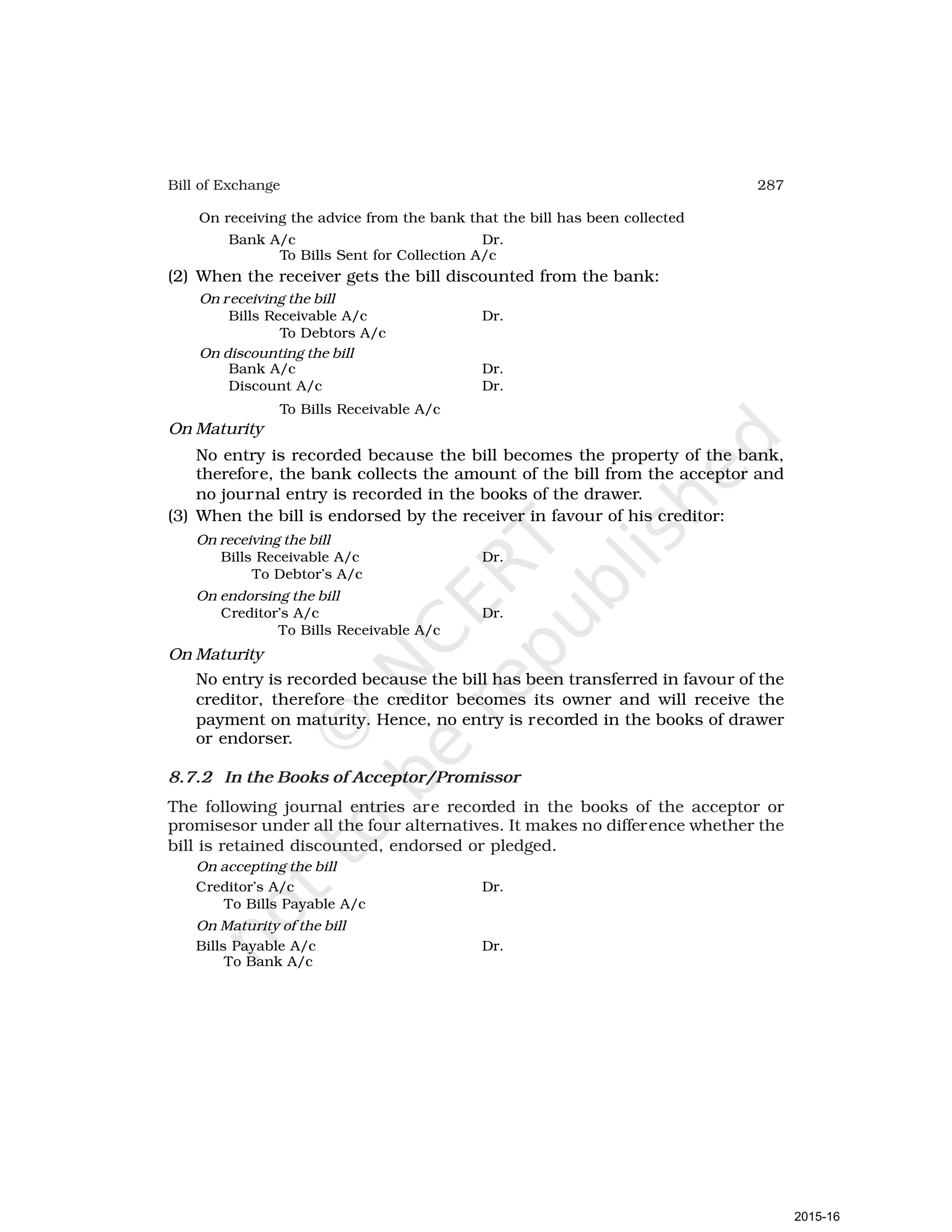 287
Bill of Exchange
On receiving the advice from the bank that the bill has been collected
Bank A/c Dr.
To Bills Sent for Collection A/c
(2) When the receiver gets the bill discounted from the bank:
On receiving the bill
Bills Receivable A/c Dr.
To Debtors A/c
On discounting the bill
Bank A/c Dr.
Discount A/c Dr.
To Bills Receivable A/c
On Maturity
No entry is recorded because the bill becomes the property of the bank,
therefore, the bank collects the amount of the bill from the acceptor and
no journal entry is recorded in the books of the drawer.
(3) When the bill is endorsed by the receiver in favour of his creditor:
On receiving the bill
Bills Receivable A/c Dr.
To Debtor’s A/c
On endorsing the bill
Creditor’s A/c Dr.
To Bills Receivable A/c
On Maturity
No entry is recorded because the bill has been transferred in favour of the
creditor, therefore the creditor becomes its owner and will receive the
payment on maturity. Hence, no entry is recorded in the books of drawer
or endorser.
8.7.2 In the Books of Acceptor/Promissor
The following journal entries are recorded in the books of the acceptor or
promisesor under all the four alternatives. It makes no difference whether the
bill is retained discounted, endorsed or pledged.
On accepting the bill
Creditor’s A/c Dr.
To Bills Payable A/c
On Maturity of the bill
Bills Payable A/c Dr.
To Bank A/c
2015-16
 