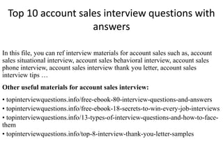 Top 10 account sales interview questions with 
answers 
In this file, you can ref interview materials for account sales such as, account 
sales situational interview, account sales behavioral interview, account sales 
phone interview, account sales interview thank you letter, account sales 
interview tips … 
Other useful materials for account sales interview: 
• topinterviewquestions.info/free-ebook-80-interview-questions-and-answers 
• topinterviewquestions.info/free-ebook-18-secrets-to-win-every-job-interviews 
• topinterviewquestions.info/13-types-of-interview-questions-and-how-to-face-them 
• topinterviewquestions.info/top-8-interview-thank-you-letter-samples 
 