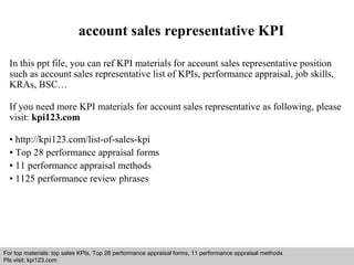 account sales representative KPI 
In this ppt file, you can ref KPI materials for account sales representative position 
such as account sales representative list of KPIs, performance appraisal, job skills, 
KRAs, BSC… 
If you need more KPI materials for account sales representative as following, please 
visit: kpi123.com 
• http://kpi123.com/list-of-sales-kpi 
• Top 28 performance appraisal forms 
• 11 performance appraisal methods 
• 1125 performance review phrases 
For top materials: top sales KPIs, Top 28 performance appraisal forms, 11 performance appraisal methods 
Pls visit: kpi123.com 
Interview questions and answers – free download/ pdf and ppt file 
 