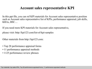 Account sales representative KPI 
In this ppt file, you can ref KPI materials for Account sales representative position 
such as Account sales representative list of KPIs, performance appraisal, job skills, 
KRAs, BSC… 
If you need more KPI materials for Account sales representative, 
please visit: http://kpi123.com/list-of-kpi-samples 
Other materials from http://kpi123.com: 
• Top 28 performance appraisal forms 
• 11 performance appraisal methods 
• 1125 performance review phrases 
Top materials: top sales KPIs, Top 28 performance appraisal forms, 11 performance appraisal methods 
Interview questions and answers – free download/ pdf and ppt file 
 