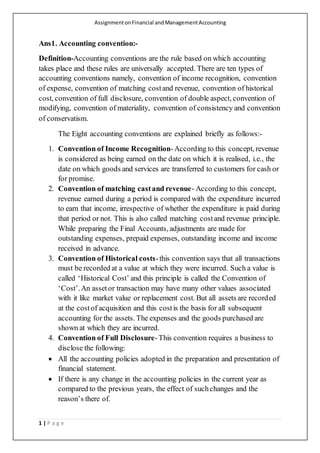 AssignmentonFinancial andManagementAccounting
1 | P a g e
Ans1. Accounting convention:-
Definition-Accounting conventions are the rule based on which accounting
takes place and these rules are universally accepted. There are ten types of
accounting conventions namely, convention of income recognition, convention
of expense, convention of matching costand revenue, convention of historical
cost, convention of full disclosure, convention of double aspect, convention of
modifying, convention of materiality, convention of consistency and convention
of conservatism.
The Eight accounting conventions are explained briefly as follows:-
1. Convention of Income Recognition-According to this concept, revenue
is considered as being earned on the date on which it is realised, i.e., the
date on which goods and services are transferred to customers for cash or
for promise.
2. Convention of matching castand revenue- According to this concept,
revenue earned during a period is compared with the expenditure incurred
to earn that income, irrespective of whether the expenditure is paid during
that period or not. This is also called matching costand revenue principle.
While preparing the Final Accounts, adjustments are made for
outstanding expenses, prepaid expenses, outstanding income and income
received in advance.
3. Convention of Historical costs-this convention says that all transactions
must be recorded at a value at which they were incurred. Such a value is
called ‘Historical Cost’ and this principle is called the Convention of
‘Cost’.An assetor transaction may have many other values associated
with it like market value or replacement cost. But all assets are recorded
at the costof acquisition and this costis the basis for all subsequent
accounting for the assets. The expenses and the goods purchased are
shown at which they are incurred.
4. Convention of Full Disclosure-This convention requires a business to
disclose the following:
 All the accounting policies adopted in the preparation and presentation of
financial statement.
 If there is any change in the accounting policies in the current year as
compared to the previous years, the effect of suchchanges and the
reason’s there of.
 