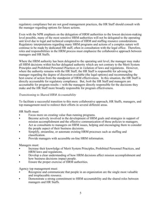regulatory compliance but are not good management practices, the HR Staff should consult with
the manager regarding options for future actions.

Even with the NPR emphasis on the delegation of HRM authorities to the lowest decision-making
level possible, many of the most sensitive HRM authorities will not be delegated to the operating
unit level due to legal and technical complexities of HRM and staffing resource considerations.
Regulatory interpretations regarding many HRM programs and actions of a complex nature will
continue to be made by dedicated HR staff, often in consultation with the legal office. Therefore,
roles and responsibilities in the HRM process must emphasize the collaborative approach between
managers and HR Staffs.

Where the HRM authority has been delegated to the operating unit level, the manager may make
all HRM decisions within his/her delegated authority which are not contrary to the Merit System
Principles and Prohibited Personnel Practices or in violation of laws and regulations. However,
where the authority remains with the HR Staff, the HR Staff is responsible for advising the
manager regarding the degree of discretion available (the legal options) and recommending the
best course of action from the standpoint of HRM effectiveness. In this situation, the HR Staff is
directly accountable for regulatory compliance. But, both the HR Staff and managers are
accountable for program results -- with the managers directly responsible for the decisions they
make and the HR Staff more broadly responsible for program effectiveness.

Transitioning to Shared HRM Accountability

To facilitate a successful transition to this more collaborative approach, HR Staffs, managers, and
top management need to redirect their efforts in several different areas.

HR Staffs must:
C     Focus more on creating value than running programs.
C     Become actively involved in the development of HRM goals and strategies in support of
      mission accomplishment and the effective communication of those policies to managers.
C     Act as consultants to managers on HRM issues, helping and encouraging them to consider
      the people aspect of their business decisions.
C     Simplify, streamline, or automate existing HRM processes such as staffing and
      classification.
C     Provide managers with accessible on-line HRM information.

Managers must:
C     Increase their knowledge of Merit System Principles, Prohibited Personnel Practices, and
      HRM laws and regulations.
C     Develop a clear understanding of how HRM decisions affect mission accomplishment and
      how business decisions impact people.
C     Ensure the proper exercise of HRM authorities.

Agency top management must:
C     Recognize and communicate that people in an organization are the single most valuable
      and irreplaceable resource.
C     Demonstrate a strong commitment to HRM accountability and the shared roles between
      managers and HR Staffs.


                                                 5
 