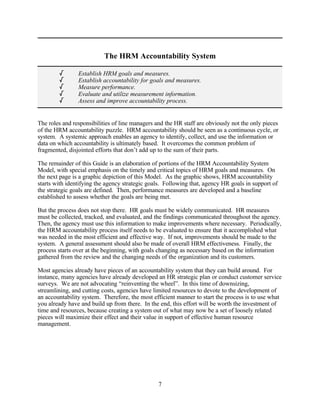 The HRM Accountability System

        /       Establish HRM goals and measures.
        /       Establish accountability for goals and measures.
        /       Measure performance.
        /       Evaluate and utilize measurement information.
        /       Assess and improve accountability process.


The roles and responsibilities of line managers and the HR staff are obviously not the only pieces
of the HRM accountability puzzle. HRM accountability should be seen as a continuous cycle, or
system. A systemic approach enables an agency to identify, collect, and use the information or
data on which accountability is ultimately based. It overcomes the common problem of
fragmented, disjointed efforts that don’t add up to the sum of their parts.

The remainder of this Guide is an elaboration of portions of the HRM Accountability System
Model, with special emphasis on the timely and critical topics of HRM goals and measures. On
the next page is a graphic depiction of this Model. As the graphic shows, HRM accountability
starts with identifying the agency strategic goals. Following that, agency HR goals in support of
the strategic goals are defined. Then, performance measures are developed and a baseline
established to assess whether the goals are being met.

But the process does not stop there. HR goals must be widely communicated. HR measures
must be collected, tracked, and evaluated, and the findings communicated throughout the agency.
Then, the agency must use this information to make improvements where necessary. Periodically,
the HRM accountability process itself needs to be evaluated to ensure that it accomplished what
was needed in the most efficient and effective way. If not, improvements should be made to the
system. A general assessment should also be made of overall HRM effectiveness. Finally, the
process starts over at the beginning, with goals changing as necessary based on the information
gathered from the review and the changing needs of the organization and its customers.

Most agencies already have pieces of an accountability system that they can build around. For
instance, many agencies have already developed an HR strategic plan or conduct customer service
surveys. We are not advocating “reinventing the wheel”. In this time of downsizing,
streamlining, and cutting costs, agencies have limited resources to devote to the development of
an accountability system. Therefore, the most efficient manner to start the process is to use what
you already have and build up from there. In the end, this effort will be worth the investment of
time and resources, because creating a system out of what may now be a set of loosely related
pieces will maximize their effect and their value in support of effective human resource
management.




                                                 7
 