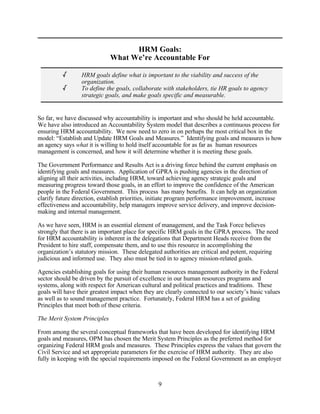 HRM Goals:
                              What We’re Accountable For

          /      HRM goals define what is important to the viability and success of the
                 organization.
          /      To define the goals, collaborate with stakeholders, tie HR goals to agency
                 strategic goals, and make goals specific and measurable.


So far, we have discussed why accountability is important and who should be held accountable.
We have also introduced an Accountability System model that describes a continuous process for
ensuring HRM accountability. We now need to zero in on perhaps the most critical box in the
model: “Establish and Update HRM Goals and Measures.” Identifying goals and measures is how
an agency says what it is willing to hold itself accountable for as far as human resources
management is concerned, and how it will determine whether it is meeting these goals.

The Government Performance and Results Act is a driving force behind the current emphasis on
identifying goals and measures. Application of GPRA is pushing agencies in the direction of
aligning all their activities, including HRM, toward achieving agency strategic goals and
measuring progress toward those goals, in an effort to improve the confidence of the American
people in the Federal Government. This process has many benefits. It can help an organization
clarify future direction, establish priorities, initiate program performance improvement, increase
effectiveness and accountability, help managers improve service delivery, and improve decision-
making and internal management.

As we have seen, HRM is an essential element of management, and the Task Force believes
strongly that there is an important place for specific HRM goals in the GPRA process. The need
for HRM accountability is inherent in the delegations that Department Heads receive from the
President to hire staff, compensate them, and to use this resource in accomplishing the
organization’s statutory mission. These delegated authorities are critical and potent, requiring
judicious and informed use. They also must be tied in to agency mission-related goals.

Agencies establishing goals for using their human resources management authority in the Federal
sector should be driven by the pursuit of excellence in our human resources programs and
systems, along with respect for American cultural and political practices and traditions. These
goals will have their greatest impact when they are clearly connected to our society’s basic values
as well as to sound management practice. Fortunately, Federal HRM has a set of guiding
Principles that meet both of these criteria.

The Merit System Principles

From among the several conceptual frameworks that have been developed for identifying HRM
goals and measures, OPM has chosen the Merit System Principles as the preferred method for
organizing Federal HRM goals and measures. These Principles express the values that govern the
Civil Service and set appropriate parameters for the exercise of HRM authority. They are also
fully in keeping with the special requirements imposed on the Federal Government as an employer



                                                 9
 
