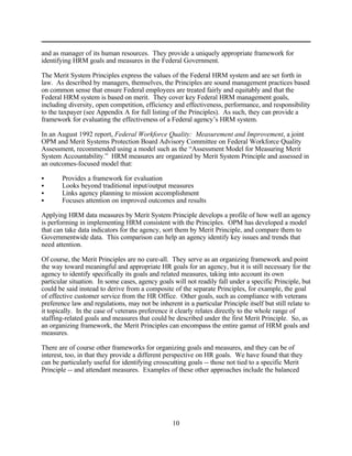 and as manager of its human resources. They provide a uniquely appropriate framework for
identifying HRM goals and measures in the Federal Government.

The Merit System Principles express the values of the Federal HRM system and are set forth in
law. As described by managers, themselves, the Principles are sound management practices based
on common sense that ensure Federal employees are treated fairly and equitably and that the
Federal HRM system is based on merit. They cover key Federal HRM management goals,
including diversity, open competition, efficiency and effectiveness, performance, and responsibility
to the taxpayer (see Appendix A for full listing of the Principles). As such, they can provide a
framework for evaluating the effectiveness of a Federal agency’s HRM system.

In an August 1992 report, Federal Workforce Quality: Measurement and Improvement, a joint
OPM and Merit Systems Protection Board Advisory Committee on Federal Workforce Quality
Assessment, recommended using a model such as the “Assessment Model for Measuring Merit
System Accountability.” HRM measures are organized by Merit System Principle and assessed in
an outcomes-focused model that:

C      Provides a framework for evaluation
C      Looks beyond traditional input/output measures
C      Links agency planning to mission accomplishment
C      Focuses attention on improved outcomes and results

Applying HRM data measures by Merit System Principle develops a profile of how well an agency
is performing in implementing HRM consistent with the Principles. OPM has developed a model
that can take data indicators for the agency, sort them by Merit Principle, and compare them to
Governmentwide data. This comparison can help an agency identify key issues and trends that
need attention.

Of course, the Merit Principles are no cure-all. They serve as an organizing framework and point
the way toward meaningful and appropriate HR goals for an agency, but it is still necessary for the
agency to identify specifically its goals and related measures, taking into account its own
particular situation. In some cases, agency goals will not readily fall under a specific Principle, but
could be said instead to derive from a composite of the separate Principles, for example, the goal
of effective customer service from the HR Office. Other goals, such as compliance with veterans
preference law and regulations, may not be inherent in a particular Principle itself but still relate to
it topically. In the case of veterans preference it clearly relates directly to the whole range of
staffing-related goals and measures that could be described under the first Merit Principle. So, as
an organizing framework, the Merit Principles can encompass the entire gamut of HRM goals and
measures.

There are of course other frameworks for organizing goals and measures, and they can be of
interest, too, in that they provide a different perspective on HR goals. We have found that they
can be particularly useful for identifying crosscutting goals -- those not tied to a specific Merit
Principle -- and attendant measures. Examples of these other approaches include the balanced




                                                  10
 