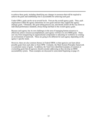 to achieve these goals, including identifying any changes in resources that will be required to
achieve the goals and establishing who is accountable for achieving each goal.

Under GPRA, goals can be set at several levels. First are the overall agency goals. Then, each
organization within the agency determines its own goals and how they support the agency
strategic goals. Ultimately, this goal-setting process can, and should, trickle all the way down to
individual performance standards, always being tied back to the overall agency goals.

Because each agency has its own challenges in the area of managing human resources to
effectively achieve mission accomplishment, each agency will have its own HRM goals. These
can vary from reorganizing its organizational components to educating its workforce to creating
an environment of teamwork. These are going to be different for each agency depending on the
agency’s specific needs.

However, there are also common themes in Federal HRM, so that agencies can learn about
possible goals from each other or from OPM. Certainly, the Merit System Principles framework
is a potential source of goals. In addition, the Task Force identified examples of common or
overarching goals that all agencies should consider addressing as they develop an HRM
accountability system. These examples are discussed in some detail beginning on page 25.




                                                 12
 