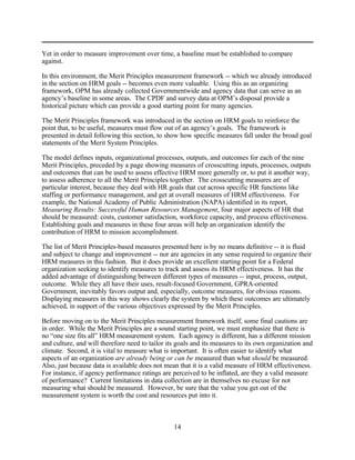 Yet in order to measure improvement over time, a baseline must be established to compare
against.

In this environment, the Merit Principles measurement framework -- which we already introduced
in the section on HRM goals -- becomes even more valuable. Using this as an organizing
framework, OPM has already collected Governmentwide and agency data that can serve as an
agency’s baseline in some areas. The CPDF and survey data at OPM’s disposal provide a
historical picture which can provide a good starting point for many agencies.

The Merit Principles framework was introduced in the section on HRM goals to reinforce the
point that, to be useful, measures must flow out of an agency’s goals. The framework is
presented in detail following this section, to show how specific measures fall under the broad goal
statements of the Merit System Principles.

The model defines inputs, organizational processes, outputs, and outcomes for each of the nine
Merit Principles, preceded by a page showing measures of crosscutting inputs, processes, outputs
and outcomes that can be used to assess effective HRM more generally or, to put it another way,
to assess adherence to all the Merit Principles together. The crosscutting measures are of
particular interest, because they deal with HR goals that cut across specific HR functions like
staffing or performance management, and get at overall measures of HRM effectiveness. For
example, the National Academy of Public Administration (NAPA) identified in its report,
Measuring Results: Successful Human Resources Management, four major aspects of HR that
should be measured: costs, customer satisfaction, workforce capacity, and process effectiveness.
Establishing goals and measures in these four areas will help an organization identify the
contribution of HRM to mission accomplishment.

The list of Merit Principles-based measures presented here is by no means definitive -- it is fluid
and subject to change and improvement -- nor are agencies in any sense required to organize their
HRM measures in this fashion. But it does provide an excellent starting point for a Federal
organization seeking to identify measures to track and assess its HRM effectiveness. It has the
added advantage of distinguishing between different types of measures -- input, process, output,
outcome. While they all have their uses, result-focused Government, GPRA-oriented
Government, inevitably favors output and, especially, outcome measures, for obvious reasons.
Displaying measures in this way shows clearly the system by which these outcomes are ultimately
achieved, in support of the various objectives expressed by the Merit Principles.

Before moving on to the Merit Principles measurement framework itself, some final cautions are
in order. While the Merit Principles are a sound starting point, we must emphasize that there is
no “one size fits all” HRM measurement system. Each agency is different, has a different mission
and culture, and will therefore need to tailor its goals and its measures to its own organization and
climate. Second, it is vital to measure what is important. It is often easier to identify what
aspects of an organization are already being or can be measured than what should be measured.
Also, just because data is available does not mean that it is a valid measure of HRM effectiveness.
For instance, if agency performance ratings are perceived to be inflated, are they a valid measure
of performance? Current limitations in data collection are in themselves no excuse for not
measuring what should be measured. However, be sure that the value you get out of the
measurement system is worth the cost and resources put into it.



                                                 14
 