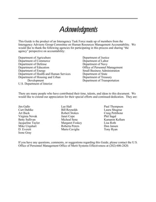 Acknowledgments
This Guide is the product of an Interagency Task Force made up of members from the
Interagency Advisory Group Committee on Human Resources Management Accountability. We
would like to thank the following agencies for participating in this process and sharing “the
agency” perspective on accountability:

Department of Agriculture                            Department of Justice
Department of Commerce                               Department of Labor
Department of Defense                                Department of Navy
Department of Education                              Office of Personnel Management
Department of Energy                                 Small Business Administration
Department of Health and Human Services              Department of State
Department of Housing and Urban                      Department of Treasury
       Development                                   Department of Transportation
U.S. Department of Interior


There are many people who have contributed their time, talents, and ideas to this document. We
would like to extend our appreciation for their special efforts and continued dedication. They are:


Jim Gallo                          Lee Hall                            Paul Thompson
Curt Dahlke                        Bill Reynolds                       Laura Shugrue
Art Buck                           Robert Stokes                       Craig Pettibone
Virginia Novak                     Janet Cope                          Phil Sagal
Betty Sullivan                     Micheal Sena                        Kamaron Kellum
Jacqueline Taylor                  Margaret Foskey                     Lisa Roth
Mike Urquhart                      Roberta Peters                      Don Jansen
D. Everett                         Mario Caviglia                      Tony Ryan
Irene Gray


If you have any questions, comments, or suggestions regarding this Guide, please contact the U.S.
Office of Personnel Management Office of Merit Systems Effectiveness at (202) 606-2820.
 