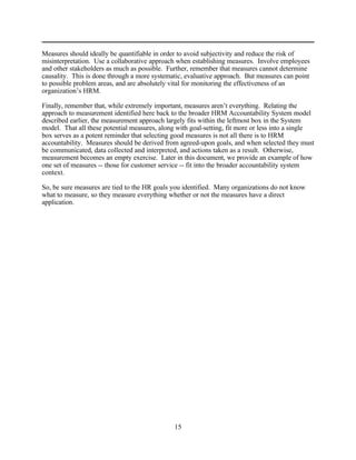 Measures should ideally be quantifiable in order to avoid subjectivity and reduce the risk of
misinterpretation. Use a collaborative approach when establishing measures. Involve employees
and other stakeholders as much as possible. Further, remember that measures cannot determine
causality. This is done through a more systematic, evaluative approach. But measures can point
to possible problem areas, and are absolutely vital for monitoring the effectiveness of an
organization’s HRM.

Finally, remember that, while extremely important, measures aren’t everything. Relating the
approach to measurement identified here back to the broader HRM Accountability System model
described earlier, the measurement approach largely fits within the leftmost box in the System
model. That all these potential measures, along with goal-setting, fit more or less into a single
box serves as a potent reminder that selecting good measures is not all there is to HRM
accountability. Measures should be derived from agreed-upon goals, and when selected they must
be communicated, data collected and interpreted, and actions taken as a result. Otherwise,
measurement becomes an empty exercise. Later in this document, we provide an example of how
one set of measures -- those for customer service -- fit into the broader accountability system
context.

So, be sure measures are tied to the HR goals you identified. Many organizations do not know
what to measure, so they measure everything whether or not the measures have a direct
application.




                                               15
 